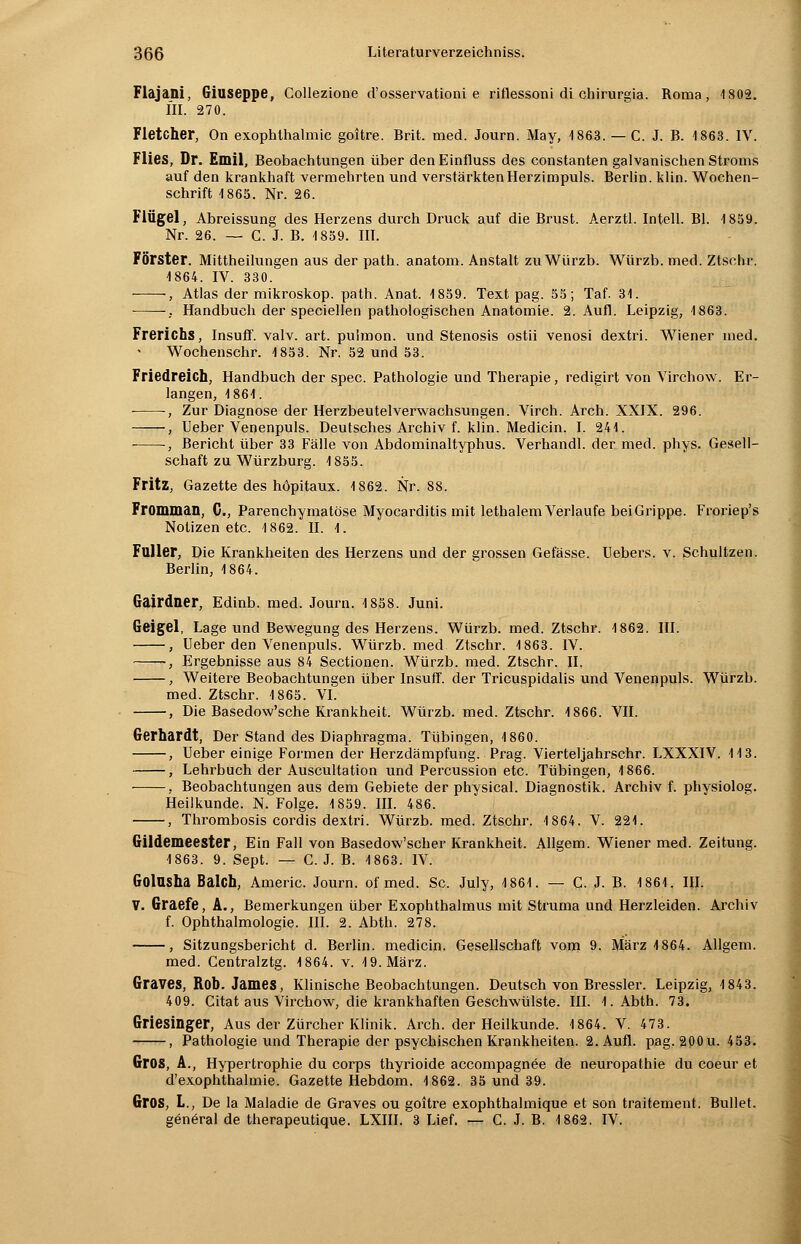 Fläjani, Giuseppe, Collezione d'osservationi e riflessoni di chirurgia. Roma, 1802. III. 270. Fletcher, On exophthalmic goitre. Brit. med. Journ. May, 1863. — C. J. B. 1863. IV. Flies, Dr. Emil, Beobachtungen über denEinfluss des constanten galvanischen Stroms auf den krankhaft vermehrten und verstärkten Herzimpuls. Berlin, klin. Wochen- schrift 1865. Nr. 26. Flügel, Abreissung des Herzens durch Druck auf die Brust. Aerztl. Intell. Bl. 1859. Nr. 26. — C. J. B. 1859. III. Förster. Mittheilungen aus der path. anatom. Anstalt zuWürzb. Würzb. med. Ztschr. 1864. IV. 330. , Atlas der mikroskop. path. Anat. 1859. Text pag. 55; Taf. 31. , Handbuch der speciellen pathologischen Anatomie. 2. Aufl. Leipzig, 1863. Frerichs, Insuff. valv. art. puimon. und Stenosis ostii venosi dextri. Wiener med. Wochenschr. 1853. Nr. 52 und 53. Friedreich; Handbuch der spec. Pathologie und Therapie, redigirt von Virchow. Er- langen, 1861. -, Zur Diagnose der Herzbeutelverwachsungen. Virch. Arch. XXIX. 296. , Ueber Venenpuls. Deutsches Archiv f. klin. Medicin. I. 241. •, Bericht über 33 Fälle von Abdominaltyphus. Verhandl. der med. phys. Gesell- schaft zu Würzburg. 1855. Fritz, Gazette des höpitaux. 1862. Nr. 88. Fromman, C, Parenchymatöse Myocarditis mit lethalem Verlaufe bei Grippe. Froriep's Notizen etc. 1862. II. 1. Füller, Die Krankheiten des Herzens und der grossen Gefässe. Uebers. v. Schultzen. Berlin, 1864. Gairdner, Edinb. med. Journ. 1858. Juni. Geigel, Lage und Bewegung des Herzens. Würzb. med. Ztschr. 1862. III. , Ueber den Venenpuls. Würzb. med Ztschr. 1863. IV. ~, Ergebnisse aus 84 Sectionen. Würzb. med. Ztschr. II. , Weitere Beobachtungen über Insuff. der Tricuspidalis und Venenpuls. Würzb. med. Ztschr. 1865. VI. , Die Basedow'sche Krankheit. Würzb. med. Ztschr. 1866. VII. Gerhardt, Der Stand des Diaphragma. Tübingen, 1860. , Ueber einige Formen der Herzdämpfung. Prag. Vierteljahrschr. LXXXIV. 113. , Lehrbuch der Auscultation und Percussion etc. Tübingen, 1866. , Beobachtungen aus dem Gebiete der physical. Diagnostik. Archiv f. physiolog. Heilkunde. N. Folge. 1859. III. 486. , Thrombosis cordis dextri. Würzb. med. Ztschr. 1864. V. 221. Gildemeester, Ein Fall von Basedow'scher Krankheit. Allgem. Wiener med. Zeitung. 1863. 9. Sept. — C. J. B. 1863. IV. GolUSha Balch, Americ. Journ. of med. Sc. July, 1861. — G. J. B. 1861. III. V. Graefe, A., Bemerkungen über Exophthalmus mit Struma und Herzleiden. Archiv f. Ophthalmologie. III. 2. Abth. 278. , Sitzungsbericht d. Berlin, medicin. Gesellschaft vom 9. März 1864. Allgem. med. Centralztg. 1864. v. 19. März. Graves, Rob. James, Klinische Beobachtungen. Deutsch von Bressler. Leipzig, 1843. 409. Citat aus Virchow, die krankhaften Geschwülste. III. LAbth. 73. Griesinger, Aus der Zürcher Klinik. Arch. der Heilkunde. 1864. V. 473. , Pathologie und Therapie der psychischen Krankheiten. 2. Aufl. pag. 200 u. 453. Gros, A., Hypertrophie du Corps thyrioide accompagnee de neuropathie du coeur et d'exophthalmie. Gazette Hebdom. 1862. 35 und 39. Gros, L., De la Maladie de Graves ou goitre exophthalmique et son traitement. Bullet, gänöral de therapeutique. LXIII. 3 Lief. — C. J. B. 1862. IV.