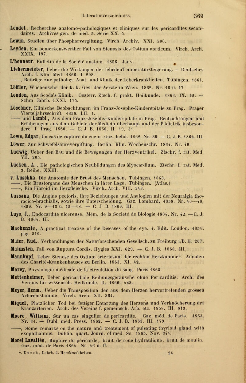 Leudet, Recherches anatomo-pathologiques et cliniques sur les pericardites secon- daires. Archives g6n. de mäd. 5. Serie XX. 5. Lewin, Studien über Phosphorvergiftung. Virch. Archiv. XXI. 506. Leyden, Ein bemerkenswerther Fall von Stenosis des Ostium aorticum. Virch. Arch. XXIX. 197. L'honneur. Bulletin de la Sociäte anatom. 1856. Janv. Liebermeister, Ueber die Wirkungen der febrilenTemperatursteigerung. — Deutsches Arch. f. Klin. Med. 1866. I. 298. ——, Beiträge zur patholog. Anat. und Klinik der Leberkrankheiten. Tübingen. 1864. LÖffler, Wochenschr. der k. k. Ges. der Aerzte in Wien. 1862. Nr. 16 u. 17. London, Aus Scoda's Klinik. Oesterr. Ztsch. f. prakt. Heilkunde. 1863. IX. 42. — Schm. Jahrb. CXXI. 175. LÖschner, Klinische Beobachtungen im Franz-Josephs-Kinderspitale zu Prag. Prager Vierteljahrsschrift. 1856. LH. 1. und Lambl, Aus dem Franz-Josephs-Kinderspitale in Prag. Beobachtungen und Erfahrungen aus dem Gebiete der Medicin überhaupt und der Pädiatrik insbeson- dere. I. Prag. 1860. — C. J. B. 1860. IL 19. 31. Lowe, Edgar, Un cas de rupture du coeur. Gaz. hebd. 1862. Nr. 39. — C. J. B. 1862. III. LÖWer, Zur Schwefelsäurevergiftung. Berlin. Klin. Wochenschr. 1864. Nr. 40. Ludwig, Ueber den Bau und die Bewegungen der Herzventrikel. Ztschr. f. rat. Med. VII. 205. Lücken, A., Die pathologischen Neubildungen des Myocardium. Ztschr. f. rat. Med. 3. Reihe. XXIII. V. Luschka, Die Anatomie der Brust des Menschen. Tübingen, 4 863. , Die Brustorgane des Menschen in ihrer Lage. Tübingen. (Atlas.) , Ein Fibroid im Herzfleische. VirctuArch. VIII. 343. Lussana, Die Angina pectoris, ihre Beziehungen und Analogien mit derNeuralgia tho- racico-brachialis, sowie ihre Unterscheidung. Gaz. Lombard. 1858. Nr. 46—48, 1859. Nr. 9—13 u. 15—18. — C. J B. 1860. III. Luys, J., Endocardite ulcereuse. Mem. de la Societe de Biologie 1864. Nr. 42. —C. J. B. 1864. III. Mackenzie, A practical treatise of the Diseases of the eye. 4. Edit. London. 4 854. pag. 310. Maier, Rnd., Verhandlungen der Naturforschenden Gesellsch. zu Freiburg i/B. II. 207. Malmsten, Fall von Ruptura Cordis. Hygiea XXI. 629. — C. J. B. 1860. III. Mannkopf, Ueber Stenose des Ostium arteriosum der rechten Herzkammer. Annalen des ChariW-Krankenhauses zu Berlin. 1863. XL 42. Marey, Physiologie medicale de la circulation du sang. Paris 1863. Mettenheimer, Ueber pericardiale Reibungsgeräusche ohne Pericarditis. Arch. des Vereins für wissensch. Heilkunde. IL 1866. 423. Meyer, Herrn., Ueber die Transposition der aus dem Herzen hervortretenden grossen Arterienstämme. Virch. Arch. XII. 364. Miquel, Plötzlicher Tod bei fettiger Entartung des Herzens und Verknöcherung der Kranzarterien. Arch. des Vereins f. gemeinsch. Arb. etc. 4858. III. 613. Moore, William, Sur un cas singulier de pericardite. Gaz. m6d. de Paris. 4 863. Nr. 31. — Dubl. med. Press. 4 862. — C. J. B. 4 863. III. 4 79. •, Some remarks on the nature and treatement of pulsating thyrioid gland with exophthalmus. Dublin, quart. Journ. of med. Sc. 1865. Nov. 344. Morel Lavallee, Rupture du pericarde, bruit de roue hydraulique , bruit de moulin. Gaz. möd. de Paris 1864. Nr. 46 u. ff. v. Dusch, Lehrh. d. Herzkrankheiten. 24