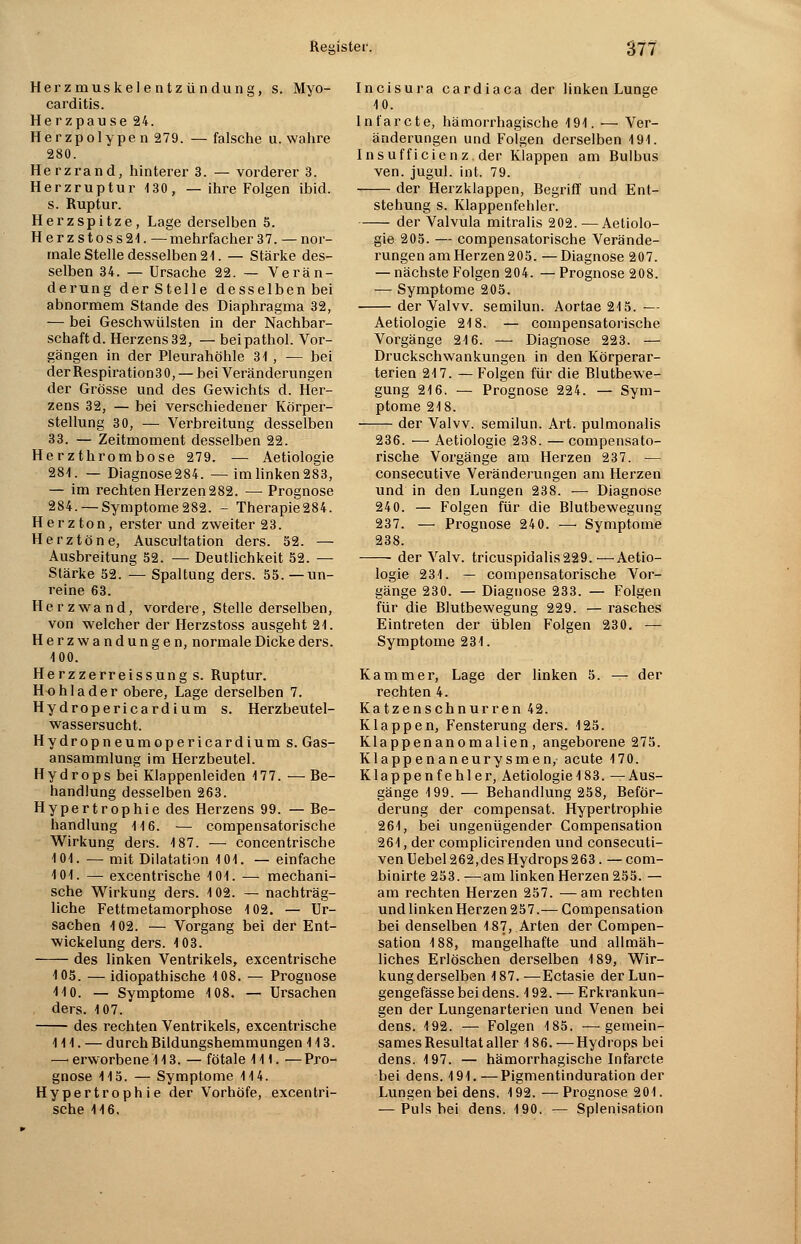 Herzmuskelentzündung, s. Myo- carditis. Herzpause 24. Her zpolype n 279. — falsche u. wahre 280. Herzrand, hinterer 3. — vorderer 3. Herzruptur 130, — ihre Folgen ibid. s. Ruptur. Herzspitze, Lage derselben 5. Herzstoss24. — mehrfacher 37. — nor- male Stelle desselben 2t. — Stärke des- selben 34. — Ursache 22. — Verän- derung derStelle desselbenbei abnormem Stande des Diaphragma 32, — bei Geschwülsten in der Nachbar- schaft d. Herzens 32, — beipathol. Vor- gängen in der Pleurahöhle 31 , -— bei der Respiration 30, — bei Veränderungen der Grösse und des Gewichts d. Her- zens 32, — bei verschiedener Körper- stellung 30, — Verbreitung desselben 33. — Zeitmoment desselben 22. Herzthrombose 279. — Aetiologie 281. — Diagnose284. —imlinken283, — im rechten Herzen 282. — Prognose 284. — Symptome282. - Therapie284. Herz ton, erster und zweiter 23. Herztöne, Auscultation ders. 52. — Ausbreitung 52. — Deutlichkeit 52. — Stärke 52. — Spaltung ders. 55.—un- reine 63. Herzwand, vordere, Stelle derselben, von welcher der Herzstoss ausgeht 21. Herzwandungen, normale Dicke ders. 100. Herzzerreissung s. Ruptur. Hohlader obere, Lage derselben 7. Hydropericardium s. Herzbeutel- wassersucht. Hydropneumopericardium s. Gas- ansammlung im Herzbeutel. Hydrops bei Klappenleiden 177. — Be- handlung desselben 263. Hypertrophie des Herzens 99. — Be- handlung 116. — compensatorische Wirkung ders. 187. — concentrische 101. — mit Dilatation 101. — einfache 101. — excentrische 101. — mechani- sche Wirkung ders. 102. — nachträg- liche Fettmetamorphose 102. — Ur- sachen 102. — Vorgang bei der Ent- wickelung ders. 103. des linken Ventrikels, excentrische 105. — idiopathische 108. — Prognose 410. — Symptome 108. — Ursachen ders. 107. des rechten Ventrikels, excentrische 111. — durch Bildungshemmungen 113. — erworbene 113. — fötale 111. —Pro- gnose 115. — Symptome 114. Hypertrophie der Vorhöfe, excentri- sche 116. Incisura cardiaca der linken Lunge 10. Infarcte, hämorrhagische 191. — Ver- änderungen und Folgen derselben 191. Insufficienz. der Klappen am Bulbus ven. jugul. int. 79. der Herzklappen, Begriff und Ent- stehung s. Klappenfehler. der Valvula mitralis 202. — Aetiolo- gie 205. — compensatorische Verände- rungen am Herzen 205. —Diagnose 207. — nächste Folgen 204. — Prognose 208. — Symptome 205. der Valvv. semilun. Aortae 215. -— Aetiologie 218. — compensatorische Vorgänge 216. — Diagnose 223. — Druckschwankungen in den Körperar- terien 217. — Folgen für die Blutbewe- gung 216. — Prognose 224. — Sym- ptome 218. der Valvv. semilun. Art. pulmonalis 236. — Aetiologie 238. —compensato- rische Vorgänge am Herzen 237. — consecutive Veränderungen am Herzen und in den Lungen 238. — Diagnose 240. — Folgen für die Blutbewegung 237. — Prognose 240. —■ Symptome 238. der Valv. tricuspidalis229.—Aetio- logie 231. — compensatorische Vor- gänge 230. — Diagnose 233. — Folgen für die Blutbewegung 229. — rasches Eintreten der üblen Folgen 230. — Symptome 231. Kammer, Lage der linken 5. — der rechten 4. Katzenschnurren 42. Klappen, Fensterung ders. 125. Klappenanomalien, angeborene 275. Klappenaneurysmen, acute 170. Klappenfehler, Aetiologie 183. —Aus- gänge 199. — Behandlung 258, Beför- derung der compensat. Hypertrophie 261, bei ungenügender Compensation 264, der complicirenden und consecuti- ven Uebel 262,des Hydrops 263. — com- binirte 253. —am linken Herzen 255. — am rechten Herzen 257. —am rechten und linken Herzen 257.— Compensation bei denselben 187, Arten der Compen- sation 188, mangelhafte und allmäh- liches Erlöschen derselben 189, Wir- kung derselben 187. —Ectasie der Lun- gengefässe bei dens. 192. — Erkrankun- gen der Lungenarterien und Venen bei dens. 192. — Folgen 185. —gemein- sames Resultat aller 186. —Hydrops bei dens. 197. — hämorrhagische Infarcte bei dens. 191.—Pigmentinduration der Lungen bei dens. 192. — Prognose 204. — Puls bei dens. 190. — Splenisation