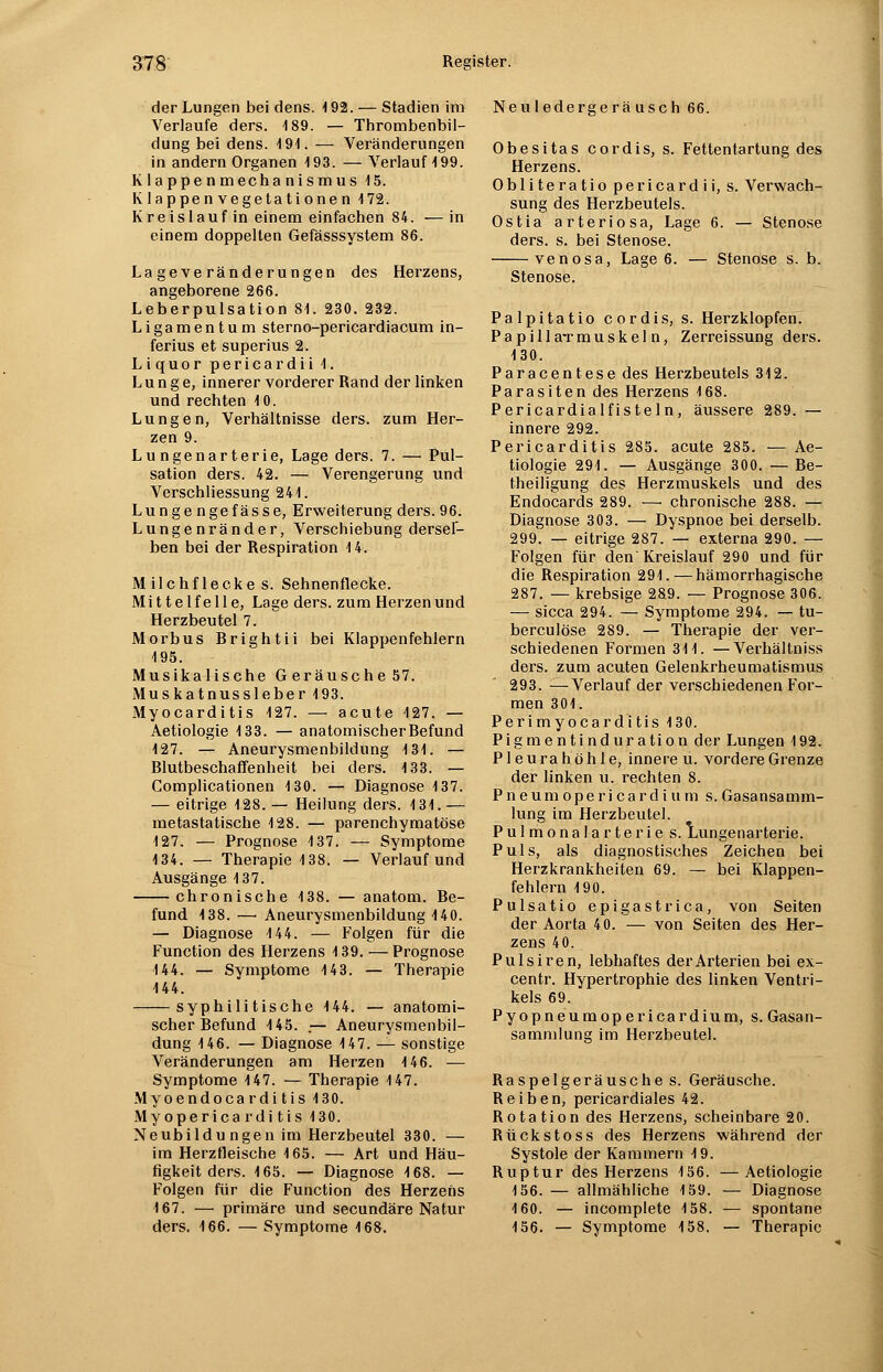 der Lungen bei dens. 4 92. — Stadien im Verlaufe ders. 189. — Thrombenbil- dung bei dens. 4 94. — Veränderungen in andern Organen 4 93. — Verlauf 4 99. K l a ppe n mecha nismus 45. Klappe n vegetati one n 472. Kreislauf in einem einfachen 84. — in einem doppellen Gefässsystem 86. Lageveränderungen des Herzens, angeborene 266. Leberpulsation 84. 230. 232. Ligamentum sterno-pericardiacum in- ferius et superius 2. Liquor pericardii 4. Lunge, innerer vorderer Rand der linken und rechten 4 0. Lungen, Verhältnisse ders. zum Her- zen 9. Lungenarterie, Lage ders. 7. — Pul- sation ders. 42. — Verengerung und Verschliessung 244. Lungengefässe, Erweiterung ders.96. Lungenränder, Verschiebung dersef- ben bei der Respiration 4 4. Milchflecke s. Sehnenflecke. Mi tt elf eile, Lage ders. zum Herzen und Herzbeutel 7. Morbus Brightii bei Klappenfehlern 4 95. Musikalische Geräusche57. Mus katnussleber 493. Myocarditis 427. — acute 427. — Aetiologie 4 33. — anatomischer Befund 427. — Aneurysmenbildung 4 34. — Blutbeschaffenheit bei ders. 4 33. — Complicationen 4 30. — Diagnose 4 37. — eitrige 4 28. — Heilung ders. 4 34. — metastatische 4 28. — parenchymatöse 4 27. — Prognose 4 37. — Symptome 4 34. — Therapie 4 38. — Verlauf und Ausgänge 137. chronische 438. — anatom. Be- fund 4 38. — Aneurysmenbildung 140. — Diagnose 4 44. — Folgen für die Function des Herzens 4 39. — Prognose 4 44. — Symptome 4 43. — Therapie 444. syphilitische 444. — anatomi- scher Befund 4 45. .— Aneurysmenbil- dung 4 46. — Diagnose 4 47. — sonstige Veränderungen am Herzen 4 46. — Symptome 4 47. — Therapie 147. Myoendocarditis 130. Myoperica r di tis 130. Neubildu ngen im Herzbeutel 330. — im Herzfleische 4 65. — Art und Häu- figkeit ders. 165. — Diagnose 4 68. — Folgen für die Function des Herzehs 467. — primäre und secundäre Natur ders. 4 66. — Symptome 4 68. Neuledergeräusch 66. Obesitas cordis, s. Fettentartung des Herzens. Obliteratio pericardii, s. Verwach- sung des Herzbeutels. Ostia arteriösa, Lage 6. — Stenose ders. s. bei Stenose. venosa, Lage 6. — Stenose s. b. Stenose. Palpitatio cordis, s. Herzklopfen. Papillärmuskeln, Zerreissung ders. 430. Paracentese des Herzbeutels 312. Parasiten des Herzens 168. Pericardialfisteln, äussere 289. — innere 292. Pericarditis 285. acute 285. — Ae- tiologie 291. — Ausgänge 300. — Be- theiligung des Herzmuskels und des Endocards 289. —■ chronische 288. — Diagnose 303. — Dyspnoe bei derselb. 299. — eitrige 287. — externa 290. — Folgen für den' Kreislauf 290 und für die Respiration 294.—hämorrhagische 287. — krebsige 289. — Prognose 306. — sicca 294. — Symptome 294. — tu- berculöse 289. — Therapie der ver- schiedenen Formen 34 4. —Verhältniss ders. zum acuten Gelenkrheumatismus 293. —Verlauf der verschiedenen For- men 304. Perimyocarditis 430. Pigmentinduration der Lungen 4 92. Pleurahöhle, innere u. vordere Grenze der linken u. rechten 8. Pneumopericardium s.Gasansamm- lung im Herzbeutel. Pulmonalarterie s. Lungenarterie. Puls, als diagnostisches Zeichen bei Herzkrankheiten 69. — bei Klappen- fehlern 4 90. Pulsatio epigastrica, von Seiten der Aorta 40. — von Seiten des Her- zens 40. Pulsiren, lebhaftes der Arterien bei ex- centr. Hypertrophie des linken Ventri- kels 69. Pyopneumopericardium, s.Gasan- sammlung im Herzbeutel. Raspelgeräusche s. Geräusche. Reiben, pericardiales 42. Rotation des Herzens, scheinbare 20. Rückstoss des Herzens während der Systole der Kammern 4 9. Ruptur des Herzens 456. —Aetiologie 4 56. — allmähliche 4 59. — Diagnose 4 60. — incomplete 4 58. — spontane 4 56. — Symptome 4 58, — Therapie