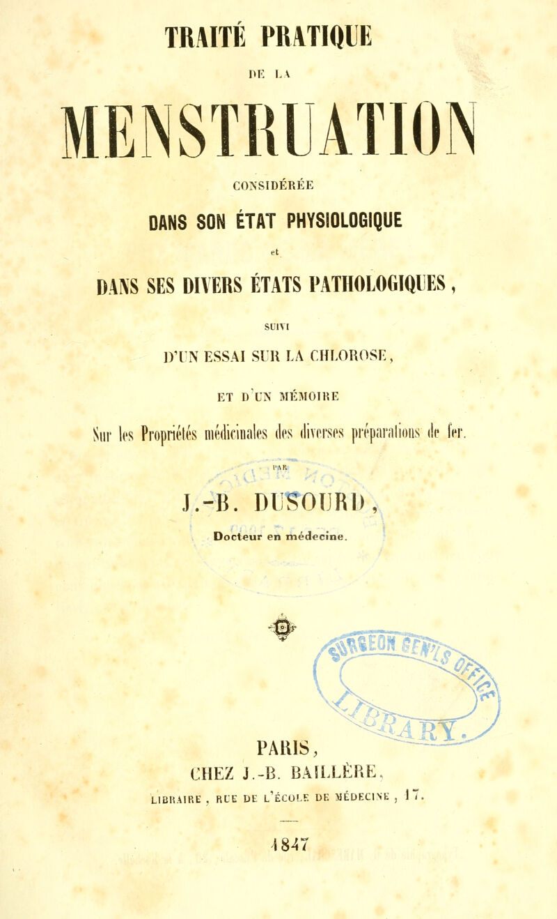 DE LA MENSTRUATION CONSIDÉRÉE DANS SON ÉTAT PHYSIOLOGIQUE DANS SES DIVERS ÉTATS PATHOLOGIQUES, SU1TI D'UN ESSAI SUR LA CHLOROSE, ET DX'N MÉMOIRE Sur les Propriétés médicinales des diverses préparai ions de 1er J.-B. DUSOIJRD, Docteur en médecine. ^piTggfo PARIS, CHEZ J.-B. BAÏLLÈRE. LIBRAIRE , RUE DE l'ÉCOLE DE MÉDECINE , 1 1847