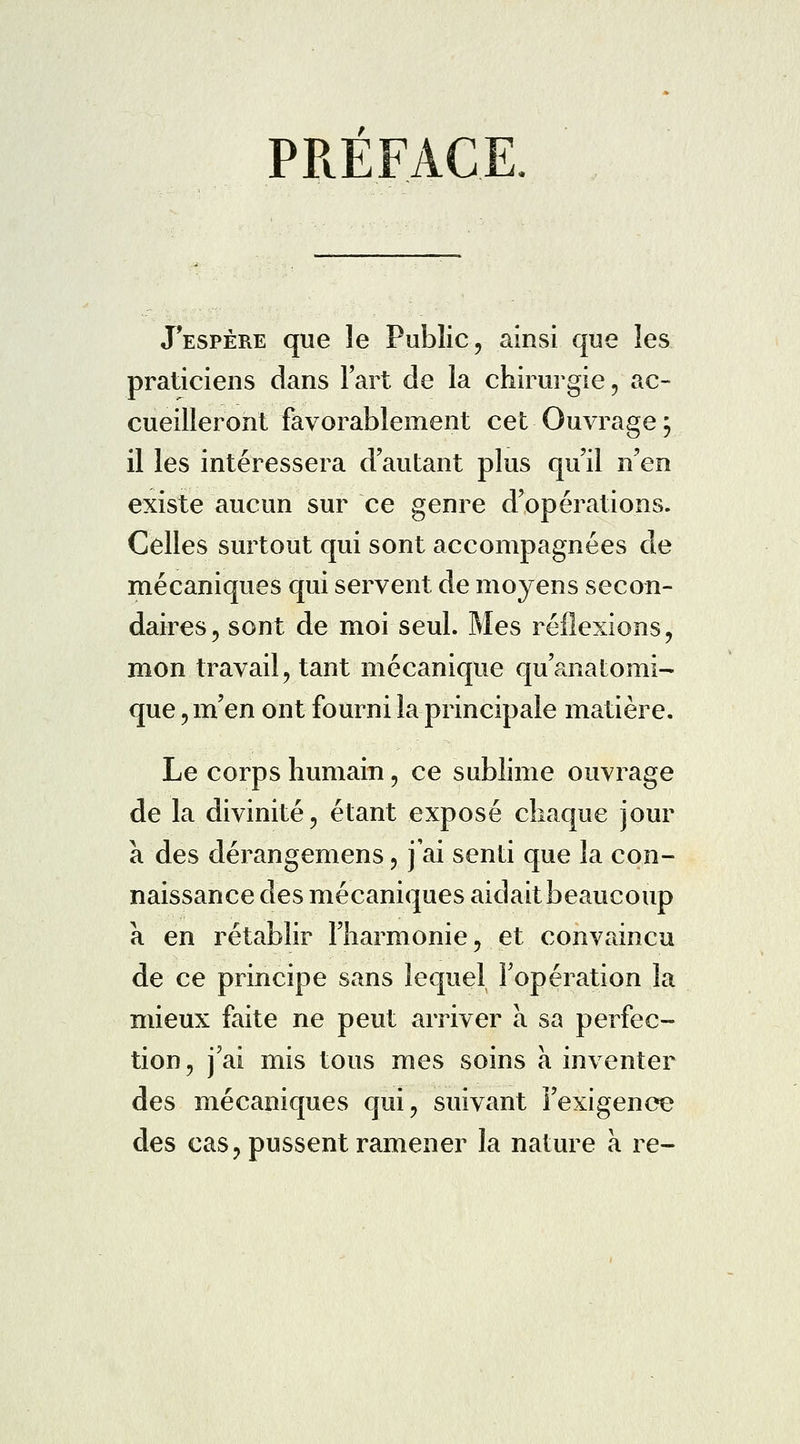 PREFACE J'espère que le Public, ainsi que les praticiens dans Fart de la chirurgie, ac- cueilleront favorablement cet Ouvrage; il les intéressera d'autant plus qu'il n'en existe aucun sur ce genre d'opérations. Celles surtout qui sont accompagnées de mécaniques qui servent de moyens secon- daires, sont de moi seul. Mes réflexions, mon travail, tant mécanique qu'anatomi- que, m'en ont fourni la principale matière. Le corps humain, ce sublime ouvrage de la divinité, étant exposé chaque jour à des dérangemens, j'ai senti que la con- naissance des mécaniques aidait beaucoup a en rétablir l'harmonie, et convaincu de ce principe sans lequel l'opération la mieux faite ne peut arriver à sa perfec- tion, j'ai mis tous mes soins à inventer des mécaniques qui, suivant l'exigence des cas, pussent ramener la nature à re-