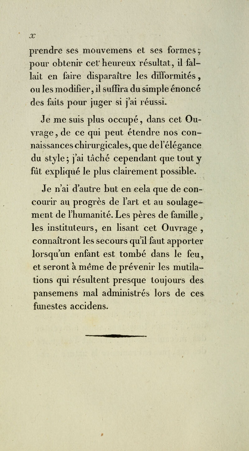 X prendre ses mouvemens et ses formes y pour obtenir cet heureux résultat, il fal- lait en faire disparaître les difformités, ou les modifier, il suffira du simple énoncé des faits pour juger si j'ai réussi. Je me suis plus occupé, dans cet Ou- vrage , de ce qui peut étendre nos con- naissances chirurgicales, que de l'élégance du style ; j'ai tâché cependant que tout y fût expliqué le plus clairement possible. Je n'ai d'autre but en cela que de con- courir au progrès de l'art et au soulage^- ment de l'humanité. Les pères de famille ? les instituteurs, en lisant cet Ouvrage , connaîtront les secours qu'il faut apporter lorsqu'un enfant est tombé dans le feu, et seront a même de prévenir les mutila- tions qui résultent presque toujours des pansemens mal administrés lors de ces funestes accidens.