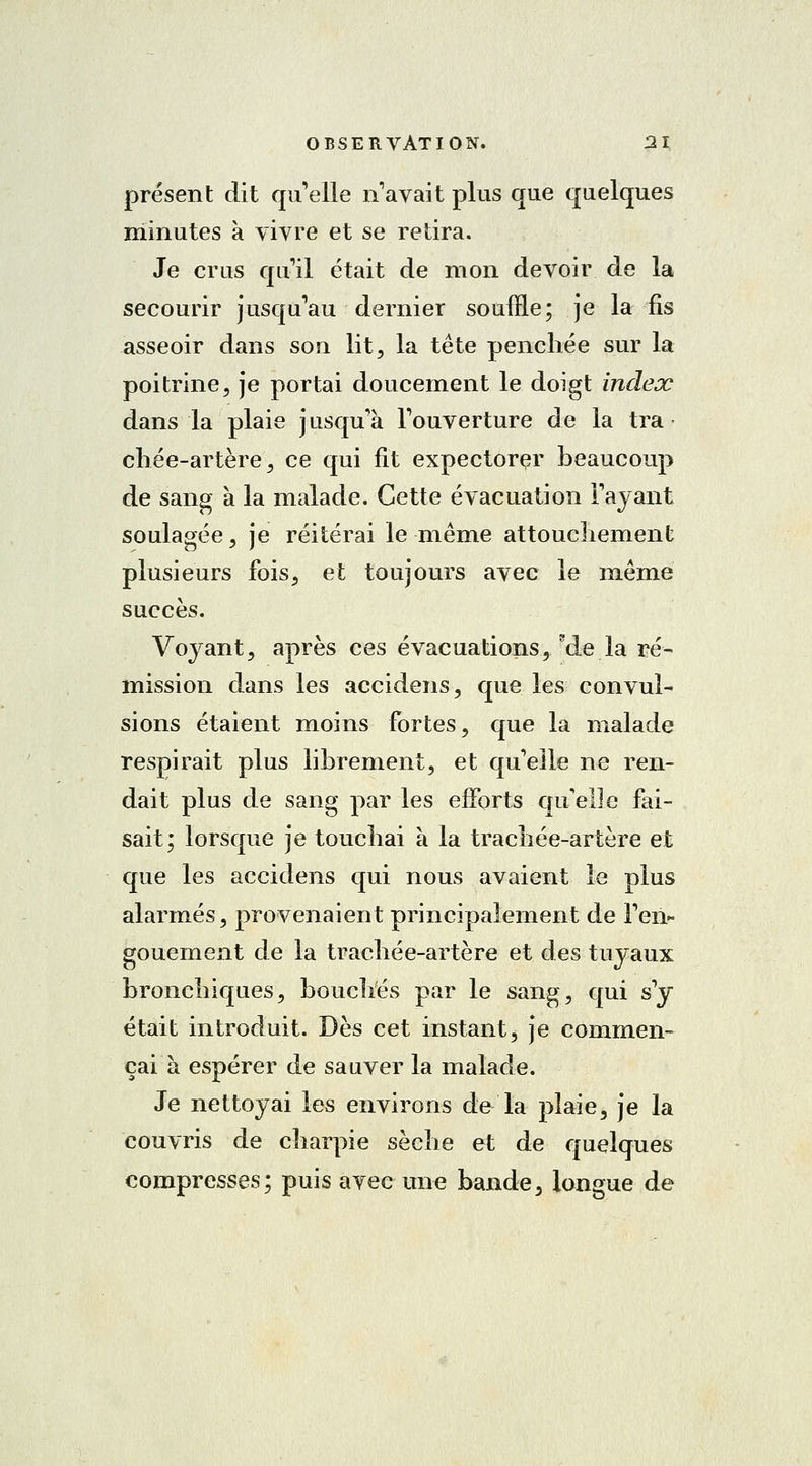 présent dit quelle n'avait plus que quelques minutes à vivre et se retira. Je crus qu'il était de mon devoir de la secourir jusqu'au dernier souffle; je la fis asseoir dans son lit, la tête penchée sur la poitrine, je portai doucement le doigt index dans la plaie jusqu'à l'ouverture de la tra chée-artère, ce qui fit expectorer beaucoup de sang à la malade. Cette évacuation l'ayant soulagée, je réitérai le même attouchement plusieurs fois, et toujours avec le même succès. Voyant, après ces évacuations, ?de la ré- mission dans les accidens, que les convul- sions étaient moins fortes, que la malade respirait plus librement, et qu'elle ne ren- dait plus de sang par les efforts qu'elle fai- sait; lorsque je touchai à la trachée-artère et que les accidens qui nous avaient le plus alarmés, provenaient principalement de l'en- gouement de la trachée-artère et des tuyaux bronchiques, bouchés par le sang, qui s'y était introduit. Dès cet instant, je commen- çai à espérer de sauver la malade. Je nettoyai les environs de la plaie, je la couvris de charpie sèche et de quelques compresses; puis avec une bande, longue de