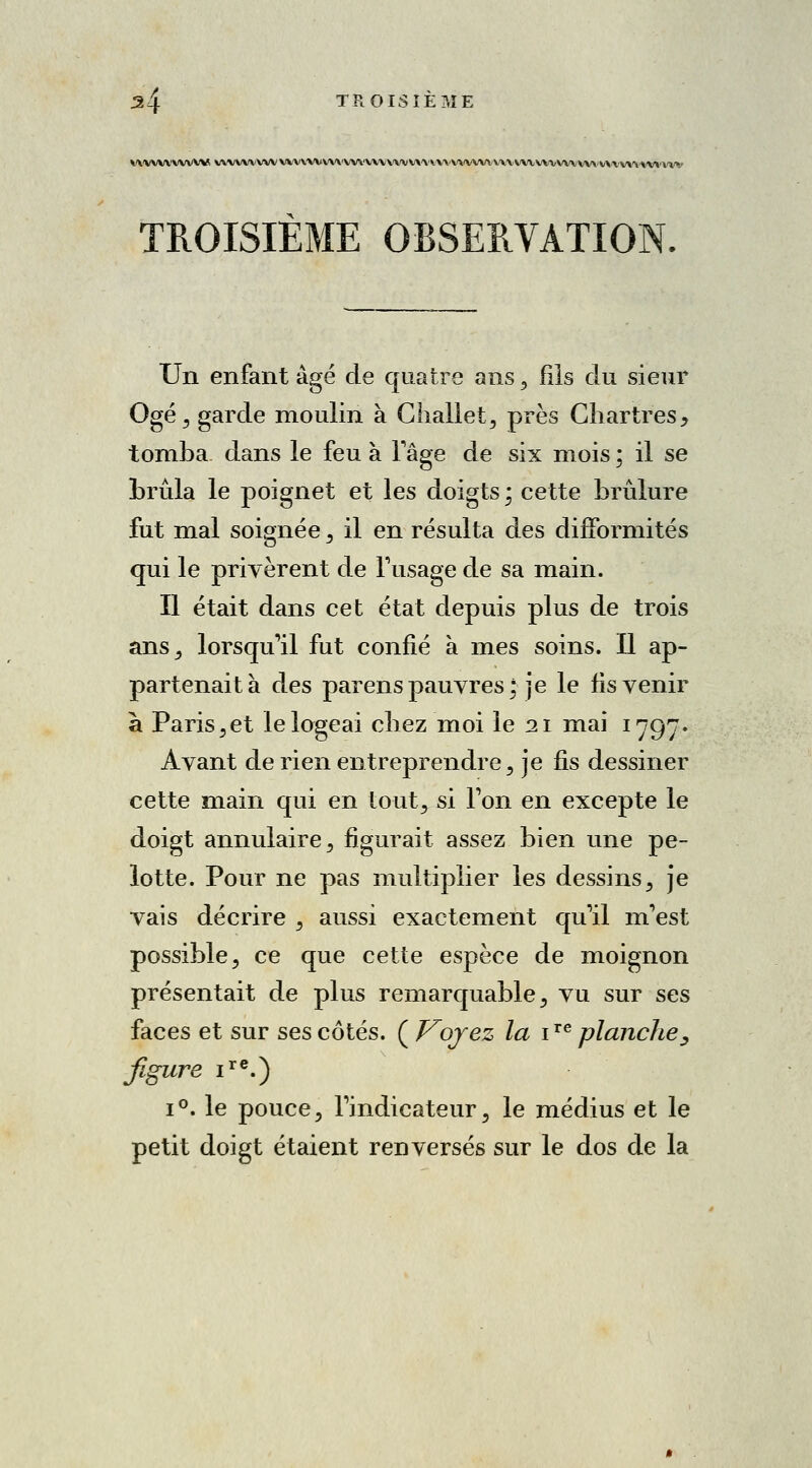 ^4 TROISIÈME VWWVVWW V\VVVVVVVVV'VVVVV\'V'V,VV'V\'VV\'VV\'\'>\A'V\'VVV>.V\\.V/VtVViV\'\'V'V\/\'VX.VV\^'VV*'VÏ'»' TROISIEME OBSERVATION Un enfant âgé de quatre ans, fils du sieur Ogé, garde moulin à Chaliet, près Chartres, tomba dans le feu à l'âge de six mois ; il se brûla le poignet et les doigts \ cette brûlure fut mal soignée, il en résulta des difformités qui le privèrent de l'usage de sa main. Il était dans cet état depuis plus de trois ans, lorsqu'il fut confié à mes soins. Il ap- partenait à des parens pauvres; je le fis venir à Paris,et le logeai chez moi le 21 mai 1797. Avant de rien entreprendre , je fis dessiner cette main qui en tout, si Ton en excepte le doigt annulaire , figurait assez bien une pe- lotte. Pour ne pas multiplier les dessins, je vais décrire , aussi exactement qu'il m'est possible, ce que cette espèce de moignon présentait de plus remarquable, vu sur ses faces et sur ses côtés. ( Voyez la ire planche, figure ire.) i°. le pouce, l'indicateur, le médius et le petit doigt étaient renversés sur le dos de la