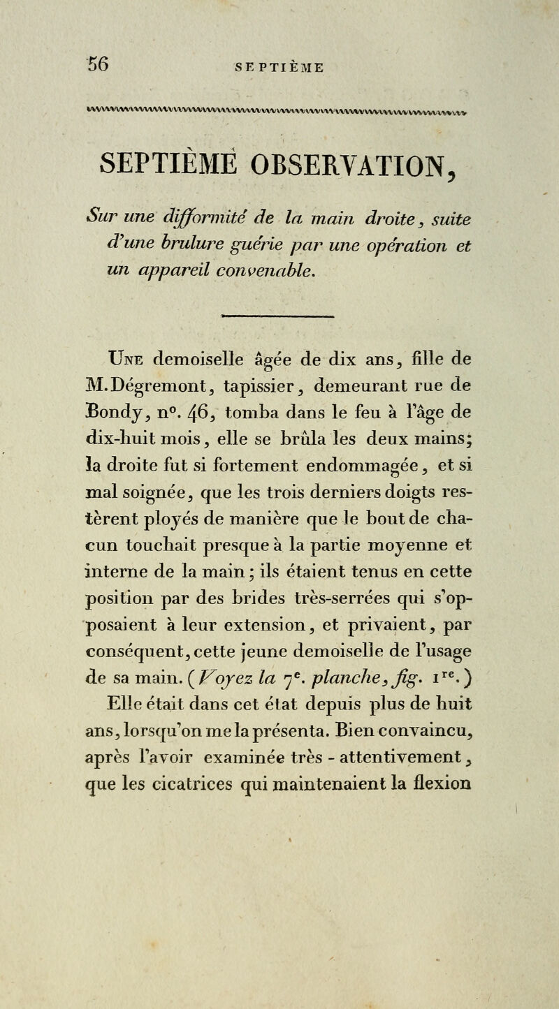 WVVVVVVVVV\AW\\VVVVVVVWVVV\'VVV1VVVWWVV^ SEPTIÈME OBSERVATION, Sur une difformité de la main droite, suite d'une brûlure guérie par une opération et un appareil convenable. Une demoiselle âgée de dix ans, fille de M. Dégremont , tapissier, demeurant rue de Bondy, n°. 46, tomba dans le feu à l'âge de dix-huit mois, elle se brûla les deux mains; la droite fut si fortement endommagée, et si mal soignée, que les trois derniers doigts res- tèrent ployés de manière que le bout de cha- cun touchait presque à la partie moyenne et interne de la main ; ils étaient tenus en cette position par des brides très-serrées qui s'op- posaient à leur extension, et privaient, par conséquent, cette jeune demoiselle de l'usage de sa main. {Voyez la 7e. planche, Jig. ire.) Elle était dans cet état depuis plus de huit ans, lorsqu'on me la présenta. Bien convaincu, après l'avoir examinée très - attentivement ^ que les cicatrices qui maintenaient la flexion