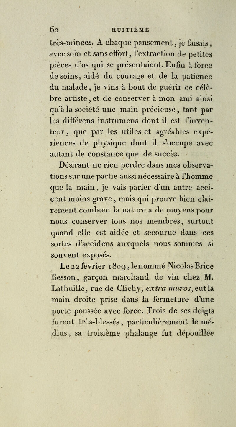 très-minces. A chaque pansement , je faisais, avec soin et sans effort, l'extraction de petites pièces d'os qui se présentaient. Enfin à force de soins, aidé du courage et de la patience du malade, je vins à bout de guérir ce célè- bre artiste, et de conserver à mon ami ainsi qu'à la société une main précieuse, tant par les clifférens instrumens dont il est l'inven- teur, que par les utiles et agréables expé- riences de physique dont il s'occupe avec autant de constance que de succès. Désirant ne rien perdre dans mes observa- tions sur une partie aussi nécessaire à l'homme que la main, je vais parler d'un autre acci- cent moins grave, mais qui prouve bien clai- rement combien la nature a de moyens pour nous conserver tous nos membres, surtout quand elle est aidée et secourue dans ces sortes d'accidens auxquels nous sommes si souvent exposés. Le 22 février 1809, le nommé Nicolas Brice Besson, garçon marchand de vin chez M. Lathuille, rue de Glichy, extra muros, eut la main droite prise dans la fermeture d'une porte poussée avec force. Trois de ses doigts furent très-blessés, particulièrement le mé- dius, sa troisième phalange fut dépouillée