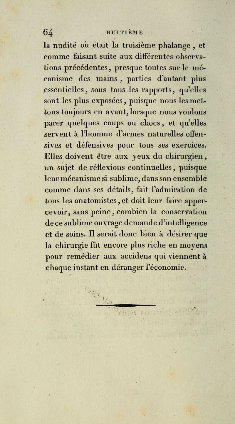 la nudité ou était la troisième phalange , et comme faisant suite aux différentes observa- tions précédentes, presque toutes sur le mé- canisme des mains , parties d'autant plus essentielles, sous tous les rapports, qu'elles sont les plus exposées , puisque nous les met- tons toujours en avant, lorsque nous voulons parer quelques coups ou chocs, et qu'elles servent à l'homme d'armes naturelles offen- sives et défensives pour tous ses exercices. Elles doivent être aux yeux du chirurgien, un sujet de réflexions continuelles, puisque leur mécanisme si sublime, dans son ensemble comme dans ses détails, fait l'admiration de tous les anatomistes, et doit leur faire apper- cevoir, sans peine, combien la conservation de ce sublime ouvrage demande d'intelligence et de soins. Il serait donc bien à désirer que la chirurgie fût encore plus riche en moyens pour remédier aux accidens qui viennent à chaque instant en déranger l'économie.