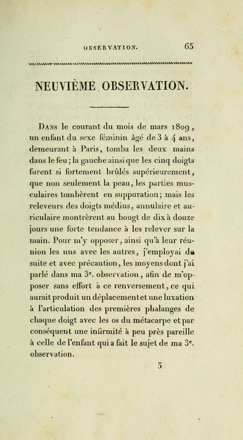 WMvVV'WVW vwvwvvvv\vvrtvvvvv\'vvvvvv\^vvv\'vvvvvvvv\vvvvvvvvvvvvvvvvvvvvvvvv NEUVIÈME OBSERVATION. Dans le courant du mois de mars 180g, un enfant du sexe féminin âgé de 3 à 4 ans, demeurant à Paris, tomba les deux mains dans le feu; la gauche ainsi que les cinq doigts furent si fortement brûlés supérieurement, que non seulement la peau, les parties mus- culaires tombèrent en suppuration; mais les releveurs des doigts médius, annulaire et au- riculaire montrèrent au bougt de dix à douze jours une forte tendance à les relever sur la main. Pour m'y opposer, ainsi qu'à leur réu- nion les uns avec les autres, Remployai d$> suite et avec précaution, les moyens dont j'ai parlé dans ma 3e. observation, afin de m'op- poser sans effort à ce renversement, ce qui aurait produit un déplacement et une luxation à l'articulation des premières phalanges de chaque doigt avec les os du métacarpe et par conséquent une infirmité à peu près pareille à celle de l'enfant qui a fait le sujet de ma 3e. observation. 5