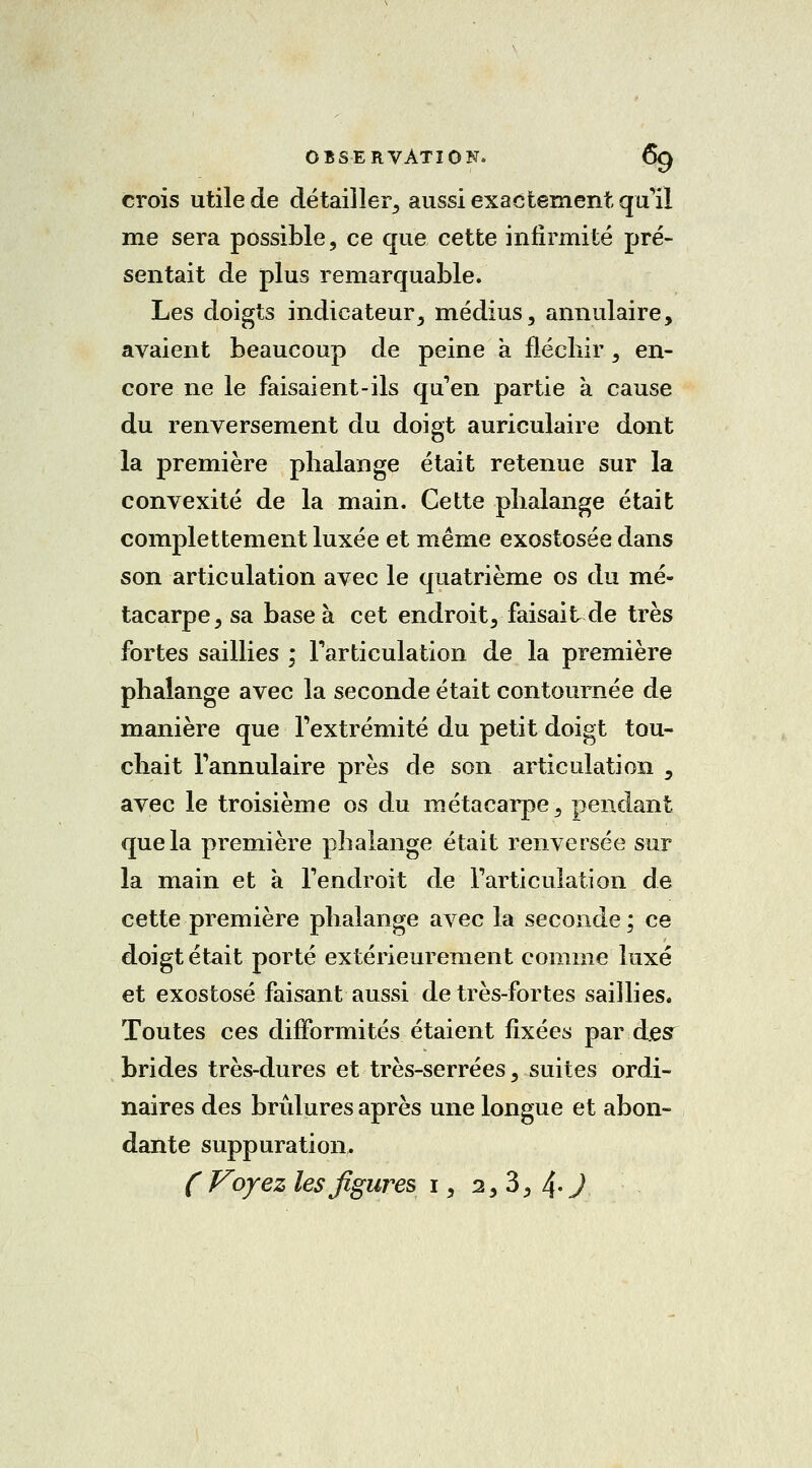 crois utile de détailler, aussi exactement qu'il me sera possible, ce que cette infirmité pré- sentait de plus remarquable. Les doigts indicateur, médius, annulaire, avaient beaucoup de peine a fléchir, en- core ne le faisaient-ils qu'en partie a cause du renversement du doigt auriculaire dont la première phalange était retenue sur la convexité de la main. Cette phalange était complettement luxée et même exostosée dans son articulation avec le quatrième os du mé- tacarpe, sa base à cet endroit, faisait de très fortes saillies ; l'articulation de la première phalange avec la seconde était contournée de manière que l'extrémité du petit doigt tou- chait l'annulaire près de son articulation s avec le troisième os du métacarpe, pendant que la première phalange était renversée sur la main et à l'endroit de l'articulation de cette première phalange avec la seconde ; ce doigt était porté extérieurement comme luxé et exostosé faisant aussi de très-fortes saillies. Toutes ces difformités étaient fixées par desr brides très-dures et très-serrées, suites ordi- naires des brûlures après une longue et abon- dante suppuration. (Voyez les figures i, a, 3, 4 J