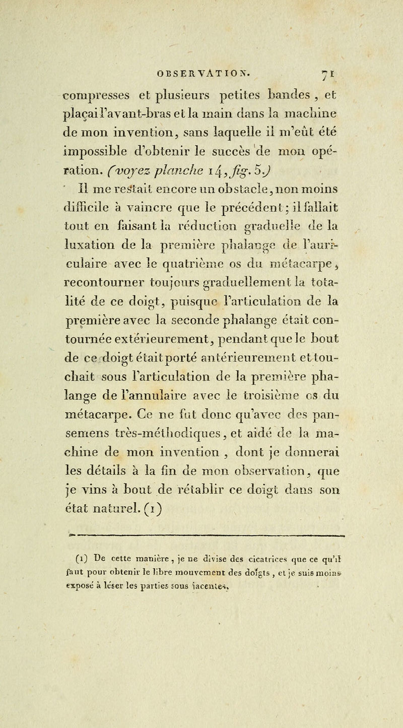 compresses et plusieurs petites bandes , et plaçai l'avant-bras et la main dans la machine de mon invention, sans laquelle il m'eût été impossible d'obtenir le succès de mon opé- ration, (voyez planche i^?fig. 5,J Il me restait encore un obstacle, non moins difficile à vaincre que le précédent; il fallait tout en faisant la réduction graduelle de la luxation de la première phalange de l'auii- cuîaire avec le quatrième os du métacarpe b recontourner toujours graduellement la tota- lité de ce doigt, puisque l'articulation de la première avec la seconde phalange était con- tournée extérieurement, pendant que le bout de ce doigt était porté antérieurement et tou- chait sous l'articulation de la première pha- lange de l'annulaire avec le troisième os du métacarpe. Ce ne fut donc qu'avec des pan- semens très-méthodiques, et aidé de la ma- chine de mon invention , dont je donnerai les détails à la fin de mon observation, que je vins à bout de rétablir ce doigt dans son état naturel, (i) (i) De cette manière , je ce divise des cicatrices que ce qu'il faut pour obtenir le libre mouvement des doîgts , et je suis moins exposé à léser les parties sous iacenle-î»