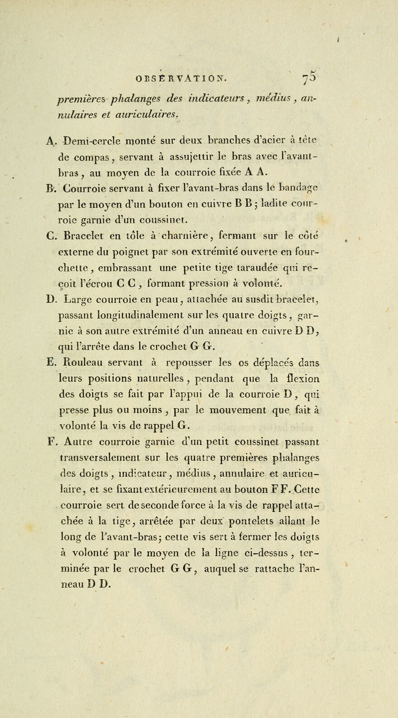 premières phalanges des indicateurs, médius, an- nu laires et auriculaires. A.. Demi-cercle monté sur deux branches d'acier à tête de compas, servant à assujettir le bras avec l'avant- bras, au moyen de la courroie fixée A A. B. Courroie servant à fixer l'avant-bras dans le bandage par le moyen d'un bouton en cuivre B B 5 ladite cour- roie garnie d'un coussinet. C. Bracelet en tôle à charnière, fermant sur le coté externe du poignet par son extrémité ouverte en four- chette , embrassant une petite tige taraudée qui re- çoit l'écrou CC, formant pression à volonté. D. Large courroie en peau, attachée au susdit bracelet, passant longitudinalement sur les quatre doigts, gar- nie à son autre extrémité d'un anneau en cuivre D D; qui l'arrête dans le crochet G G. E. Rouleau servant à repousser les os déplacés dans leurs positions naturelles ? pendant que la flexion des doigts se fait par l'appui de la courroie D y qui presse plus ou moins , par le mouvement que. fait à volonté la vis de rappel G. F. Autre courroie garnie d'un petit coussinet passant transversalement sur les quatre premières phalanges des doigts, indicateur, médius, annulaire et auricu- laire, et se fixant extérieurement au bouton FF. Cette courroie sert de seconde force à la vis de rappel atta- chée à la tige, arrêtée par deux pontelets allant le long de l'avant-bras ; cette vis sert à fermer les doigts à volonté par le moyen de la ligne ci-dessus , ter- minée par le crochet G G, auquel se rattache l'an- neau D D.