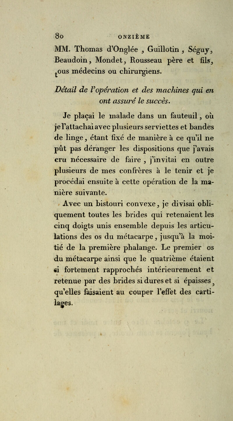 MM. Thomas d'Onglée , Guillotin 5 Séguy3 Beaudoin, Mondet, Rousseau père et fils, .ous médecins ou chirurgiens. Détail de Vopération et des machines qui en ont assuré le succès. Je plaçai le malade dans un fauteuil, où je l'attachai avec plusieurs serviettes et bandes de linge, étant fixé de manière à ce qu'il ne pût pas déranger les dispositions que j'avais cru nécessaire de faire , j'invitai en outre plusieurs de mes confrères à le tenir et je procédai ensuite à cette opération de la ma- nière suivante. Avec un bistouri convexe 9 je divisai obli- quement toutes les brides qui retenaient les cinq doigts unis ensemble depuis les articu- lations des os du métacarpe, jusqu'à la moi- tié de la première phalange. Le premier os du métacarpe ainsi que le quatrième étaient si fortement rapprochés intérieurement et retenue par des brides si dures et si épaisses 3 qu'elles faisaient au couper l'effet des carti- lages.