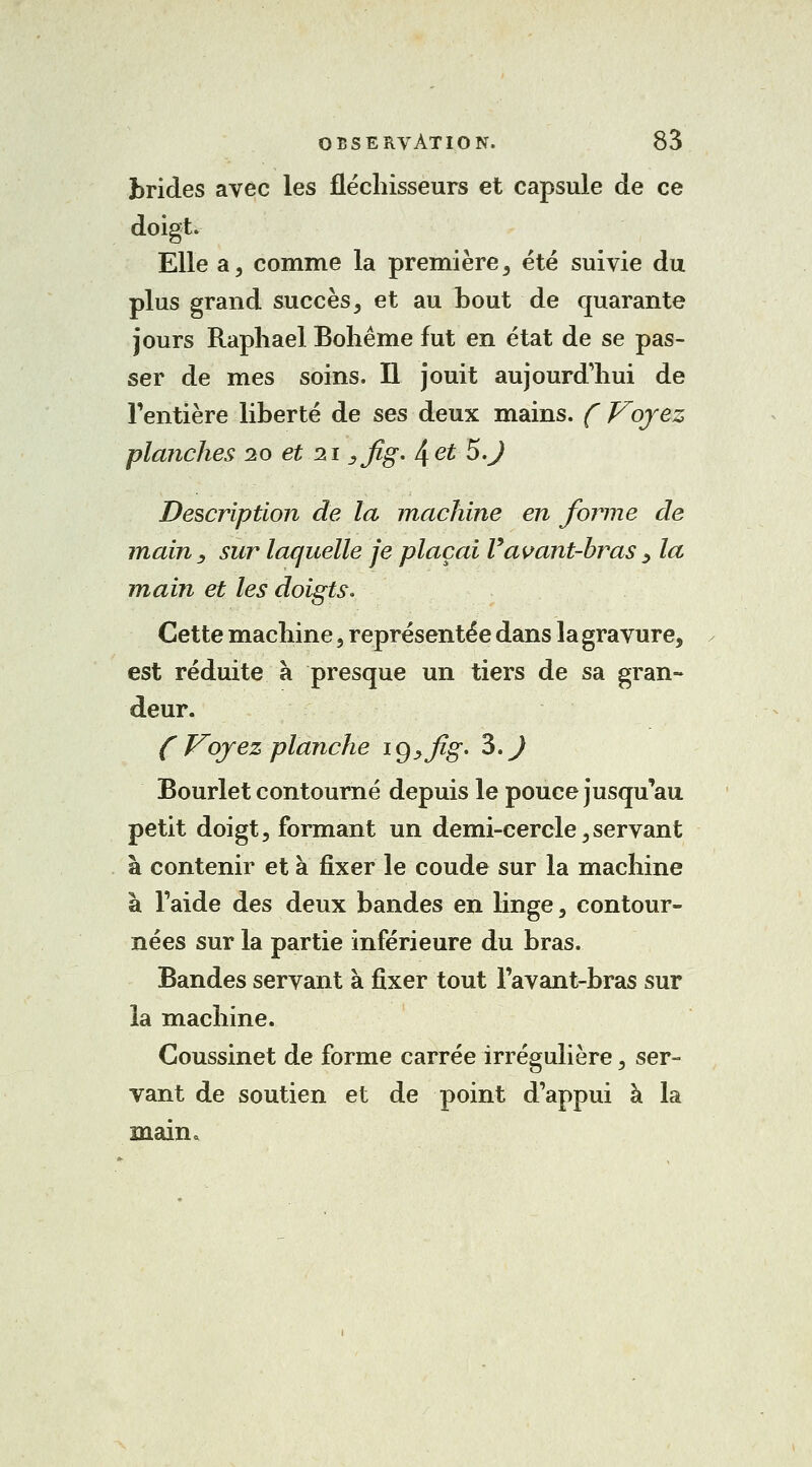 brides avec les fléchisseurs et capsule de ce doigt. Elle a, comme la première, été suivie du plus grand succès, et au bout de quarante jours Raphaël Bohême fut en état de se pas- ser de mes soins. Il jouit aujourd'hui de l'entière liberté de ses deux mains. ( Voyez planches 10 et 2ï 3fig. ^et 5.J Description de la machine en forme de main , sur laquelle je plaçai Vavant-hras ^ la main et les doigts* Cette machine , représentée dans la gravure, est réduite à presque un tiers de sa gran- deur. ( Voyez planche ig^Jig. 3.J Bourlet contourné depuis le pouce jusqu'au petit doigt, formant un demi-cercle,servant à contenir et à fixer le coude sur la machine à l'aide des deux bandes en linge, contour- nées sur la partie inférieure du bras. Bandes servant à fixer tout l'avant-bras sur la machine. Coussinet de forme carrée irrégulière, ser- vant de soutien et de point d'appui à la main.