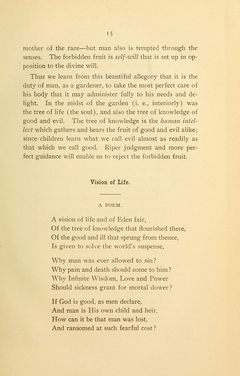 mother of the race—but man also is tempted through the senses. The forbidden fruit is self-zvill that is set up in op- position to the divine will. Thus we learn from this beautiful allegory that it is the duty of man, as a gardener, to take the most perfect care of his body that it may administer fully to his needs and de- light. In the midst of the garden (i. e., interiorly) was the tree of life (the soul), and also the tree of knowledge of good and evil. The tree of knowledge is the human intel- lect which gathers and bears the fruit of good and evil alike; since children learn what we call evil almost as readily as that which we call good. Riper judgment and more per- fect guidance will enable us to reject the forbidden fruit. Vision of Life. A POEM. A vision of life and of Eden fair, Of the tree of knowledge that flourished there, Of the good and ill that sprung from thence, Is given to solve the world's suspense, Why man was ever allowed to sin? Why pain and death should come to him ? Why Infinite Wisdom, Love and Power Should sickness grant for mortal dower? If God is good, as men declare, And man is His own child and heir, How can it be that man was lost, And ransomed at such fearful cost?