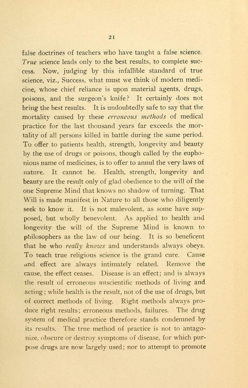 false doctrines of teachers who have taught a false science. True science leads only to the best results, to complete suc- cess. Now, judging by this infallible standard of true science, viz., Success, what must we think of modern medi- cine, whose chief reliance is upon material agents, drugs, poisons, and the surgeon's knife? It certainly does not bring the best results. It is undoubtedly safe to say that the mortality caused by these erroneous methods of medical practice for the last thousand years far exceeds the mor- tality of all persons killed in battle during the same period. To offer to patients health, strength, longevity and beauty by the use of drugs or poisons, though called by the eupho- nious name of medicines, is to offer to annul the very laws of nature. It cannot be. Health, strength, longevity and beauty are the result only of glad obedience to the will of the one Supreme Mind that knows no shadow of turning. That Will is made manifest in Nature to all those who diligently seek to know it. It is not malevolent, as some have sup- posed, but wholly benevolent. As applied to health and longevity the will of the Supreme Mind is known to philosophers as the law of our being. It is so beneficent that he who really knows and understands always obeys. To teach true religious science is the grand cure. Cause and effect are always intimately related. Remove the cause, the effect ceases. Disease is an effect; and is always the result of erroneous wnscientiric methods of living and acting; while health is the result, not of the use of drugs, but of correct methods of living. Right methods always pro- duce right results; erroneous methods, failures. The drug system of medical practice therefore stands condemned by its results. The true method of practice is not to antago- nize, obscure or destroy symptoms of disease, for which pur- pose drugs are now largely used; nor to attempt to promote