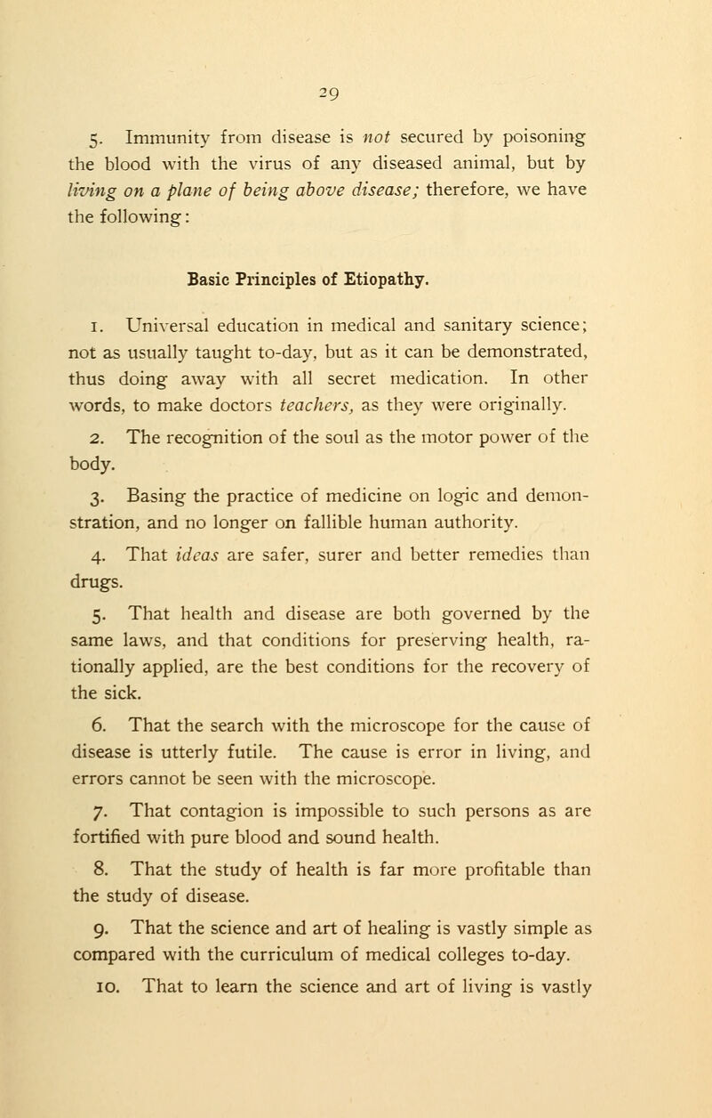 5. Immunity from disease is not secured by poisoning the blood with the virus of any diseased animal, but by living on a plane of being above disease; therefore, we have the following: Basic Principles of Etiopathy. i. Universal education in medical and sanitary science; not as usually taught to-day, but as it can be demonstrated, thus doing away with all secret medication. In other words, to make doctors teachers, as they were originally. 2. The recognition of the soul as the motor power of the body. 3. Basing the practice of medicine on logic and demon- stration, and no longer on fallible human authority. 4. That ideas are safer, surer and better remedies than drugs. 5. That health and disease are both governed by the same laws, and that conditions for preserving health, ra- tionally applied, are the best conditions for the recovery of the sick. 6. That the search with the microscope for the cause of disease is utterly futile. The cause is error in living, and errors cannot be seen with the microscope. 7. That contagion is impossible to such persons as are fortified with pure blood and sound health. 8. That the study of health is far more profitable than the study of disease. 9. That the science and art of healing is vastly simple as compared with the curriculum of medical colleges to-day. 10. That to learn the science and art of living is vastly