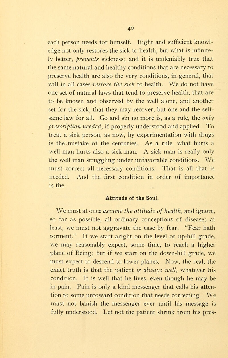 each person needs for himself. Right and sufficient knowl- edge not only restores the sick to health, but what is infinite- ly better, prevents sickness; and it is undeniably true that the same natural and healthy conditions that are necessary to preserve health are also the very conditions, in general, that will in all cases restore the sick to health. We do not have one set of natural laws that tend to preserve health, that are to be known and observed by the well alone, and another set for the sick, that they may recover, but one and the self- same law for all. Go and sin no more is, as a rule, the only prescription needed, if properly understood and applied. To treat a sick person, as now, by experimentation with drugs is the mistake of the centuries. As a rule, what hurts a well man hurts also a sick man. A sick man is really only the well man struggling under unfavorable conditions. We must correct all necessary conditions. That is all that is needed. And the first condition in order of importance is the Attitude of the Soul. We must at once assume the attitude of health, and ignore, so far as possible, all ordinary conceptions of disease; at least, we must not aggravate the case by fear. Fear hath torment. If we start aright on the level or up-hill grade, we may reasonably expect, some time, to reach a higher plane of Being; but if we start on the down-hill grade, we must expect to descend to lower planes. Now, the real, the exact truth is that the patient is always well, whatever his condition. It is well that he lives, even though he may be in pain. Pain is only a kind messenger that calls his atten- tion to some untoward condition that needs correcting. We must not banish the messenger ever until his message is fully understood. Let not the patient shrink from his pres-