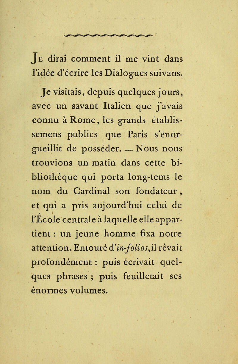 l'idée d'écrire les Dialogues suivans. Je visitais, depuis quelques jours, avec un savant Italien que j'avais connu à Rome, les grands établis- semens publics que Paris s'enor- gueillit de posséder. — Nous nous trouvions un matin dans cette bi- bliothèque qui porta long-tems le nom du Cardinal son fondateur, et qui a pris aujourd'hui celui de l'Ecole centrale à laquelle elle appar- tient : un jeune homme fixa notre attention. Entouré d'iti-folios,il rêvait profondément : puis écrivait quel- ques phrases ; puis feuilletait ses énormes volumes.