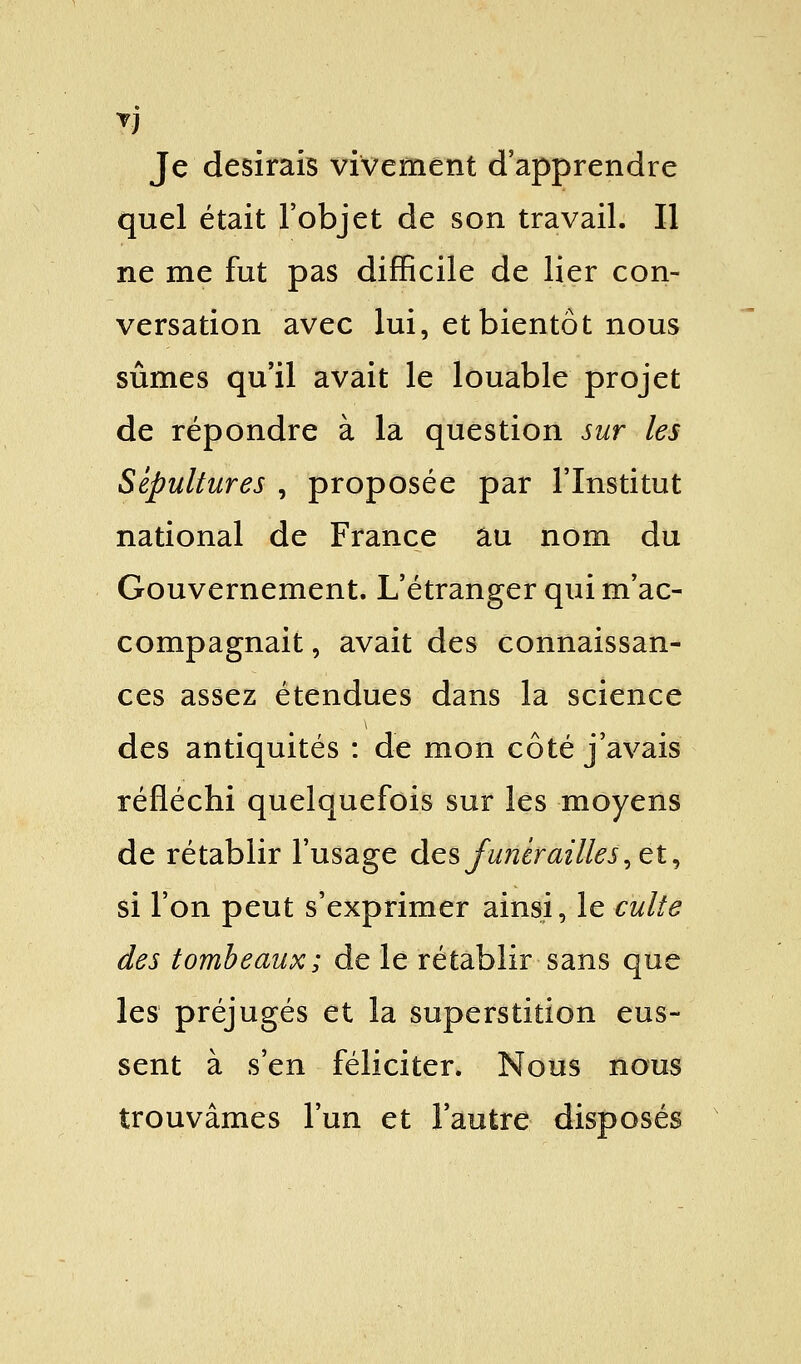 7) Je desirais vivement d'apprendre quel était l'objet de son travail. Il ne me fut pas difficile de lier con- versation avec lui, et bientôt nous sûmes qu'il avait le louable projet de répondre à la question sur les Sépultures , proposée par l'Institut national de France au nom du Gouvernement. L'étranger qui m'ac- compagnait , avait des connaissan- ces assez étendues dans la science des antiquités : de mon côté j'avais réfléchi quelquefois sur les moyens de rétablir l'usage des funérailles, et, si l'on peut s'exprimer ainsi, le culte des tombeaux; de le rétablir sans que les préjugés et la superstition eus- sent à s'en féliciter. Nous nous trouvâmes l'un et l'autre disposés