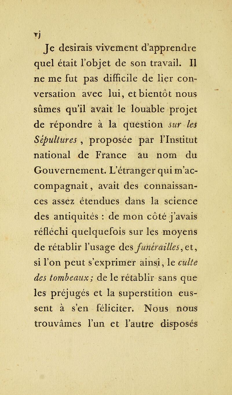 7) Je desirais vivement d'apprendre quel était l'objet de son travail. Il ne me fut pas difficile de lier con- versation avec lui, et bientôt nous sûmes qu'il avait le louable projet de répondre à la question sur les Sépultures , proposée par l'Institut national de France au nom du Gouvernement. L'étranger qui m'ac- compagnait , avait des connaissan- ces assez étendues dans la science des antiquités : de mon côté j'avais réfléchi quelquefois sur les moyens de rétablir l'usage des funérailles, et, si l'on peut s'exprimer ainsi, le culte des tombeaux; de le rétablir sans que les préjugés et la superstition eus- sent à s'en féliciter. Nous nous trouvâmes l'un et l'autre disposés