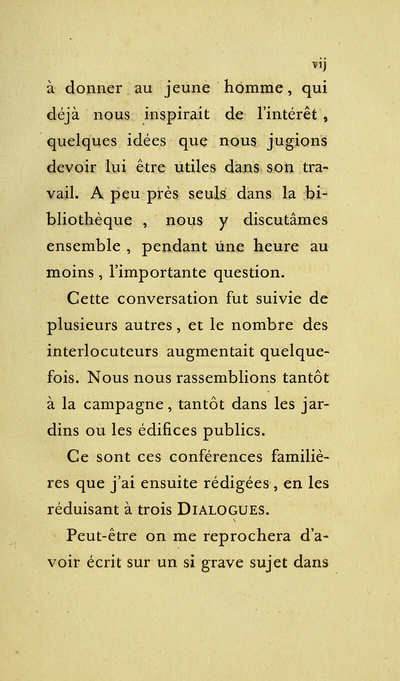 à donner au jeune homme, qui déjà nous inspirait de l'intérêt , quelques idées que nous jugions devoir lui être utiles dans son tra- vail. A peu près seuls dans la bi- bliothèque , nous y discutâmes ensemble , pendant une heure au moins, l'importante question. Cette conversation fut suivie de plusieurs autres, et le nombre des interlocuteurs augmentait quelque- fois. Nous nous rassemblions tantôt à la campagne, tantôt dans les jar- dins ou les édifices publics. Ce sont ces conférences familiè- res que j'ai ensuite rédigées, en les réduisant à trois Dialogues. Peut-être on me reprochera d'a- voir écrit sur un si grave sujet dans