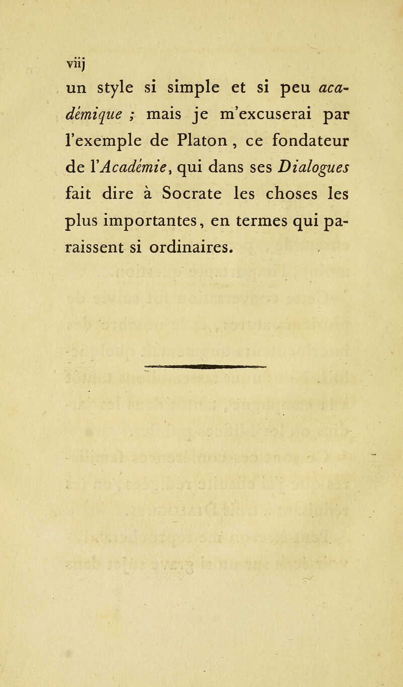 viij un style si simple et si peu aca- démique ; mais je m'excuserai par l'exemple de Platon , ce fondateur de Y Académie % qui dans ses Dialogues fait dire à Socrate les choses les plus importantes, en termes qui pa- raissent si ordinaires.