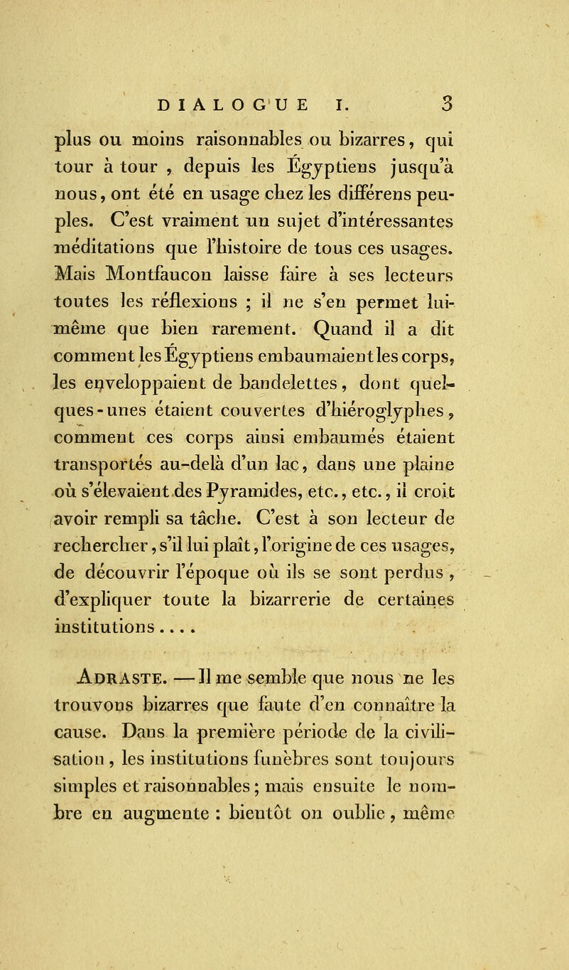 plus ou moins raisonnables ou bizarres, qui tour à tour , depuis les Egyptiens jusqu'à nous, ont été en usage chez les différens peu- ples. C'est vraiment un sujet d'intéressantes méditations que l'histoire de tous ces usages. Mais Montfaucon laisse faire à ses lecteurs toutes les réflexions ; il ne s'en permet lui- même que bien rarement. Quand il a dit comment les Egyptiens embaumaient les corps, les enveloppaient de bandelettes, dont quel- ques-unes étaient couvertes d'hiéroglyphes 9 comment ces corps ainsi embaumés étaient transportés au-delà d'un lac, dans une plaine où. s'élevaient des Pyramides, etc., etc., il croit avoir rempli sa tâche. C'est à son lecteur de rechercher, s'il lui plaît, l'origine de ces usages, de découvrir l'époque où ils se sont perdus , d'expliquer toute la bizarrerie de certaines institutions.... Adraste. —Il me semble que nous ne les trouvons bizarres que faute d'en connaître la cause. Dans la première période de la civili- sation , les institutions funèbres sont toujours simples et raisonnables ; mais ensuite le nom- bre en augmente : bientôt on oublie, même