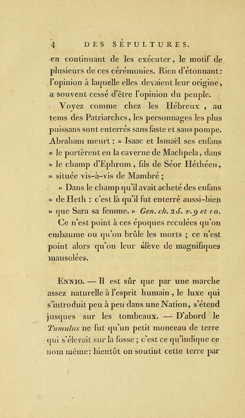 en continuant de les exécuter ', le motif de plusieurs de ces cérémonies. Rien d'étonnant: l'opinion à laquelle elles devaient leur origine, a souvent cessé d'être l'opinion du peuple. Voyez comme chez les Hébreux , au tems des Patriarches, les personnages les plus puissans sont enterrés sans faste et sans pompe. Abraham meurt : » Isaac et Ismaël ses enfàns » le portèrent en la caverne de Machpela, dans » le champ d'Ephrom, fils de Séor Héthéen, » située vis-à-vis de Mambré ; » Dans le champ qu'il avait acheté des enfaus » de Heth : c'est là qu'il fut enterré aussi-bien » que Sara sa femme. » Gen. ch. 2.J. v.9 et / o. Ce n'est point à ces époques reculées qu'on embaume ou qu'on brûle les morts ; ce n'est point alors qu'on leur élève de magnifiques mausolées. Ennio. — Il est sûr que par une marche assez naturelle à l'esprit humain , le luxe qui s'introduit peu à peu dans une Nation, s'étend jusques sur les tombeaux. —■ D'abord le Tnmulus ne fut qu'un petit monceau de terre qui s'élevait sur la fosse ; c'est ce qu'indique ce nom même: bientôt on soutint cette terre par