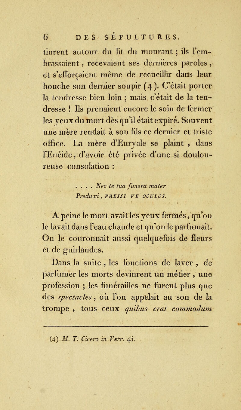 tinrent autour du lit du mourant ; ils l'em- brassaient , recevaient ses dernières paroles, et s'efforçaient même de recueillir dans leur bouche son dernier soupir (4). C'était porter la tendresse bien loin ; mais c'était de la ten- dresse î Ils prenaient encore le soin de fermer les jeux du mort dès qu'il était expiré. Souvent une mère rendait à son fils ce dernier et triste office. La mère d'Euryale se plaint , dans l'Enéide, d'avoir été privée d'une si doulou- reuse consolation : .... Nec te tuafunera mater Preduxi, PRESSI VE OCULOS. A peine le mort avait les jeux fermés, qu'on le lavait dans l'eau chaude et qu'on le parfumait. On le couronnait aussi quelquefois de fleurs et de guirlandes. Dans la suite , les fonctions de laver , de parfumer les morts devinrent un métier , une profession ; les funérailles ne furent plus que des spectacles, où l'on appelait au son de la trompe , tous ceux quibus erat commodum (4) M. T. Cicero in Verr. 45.