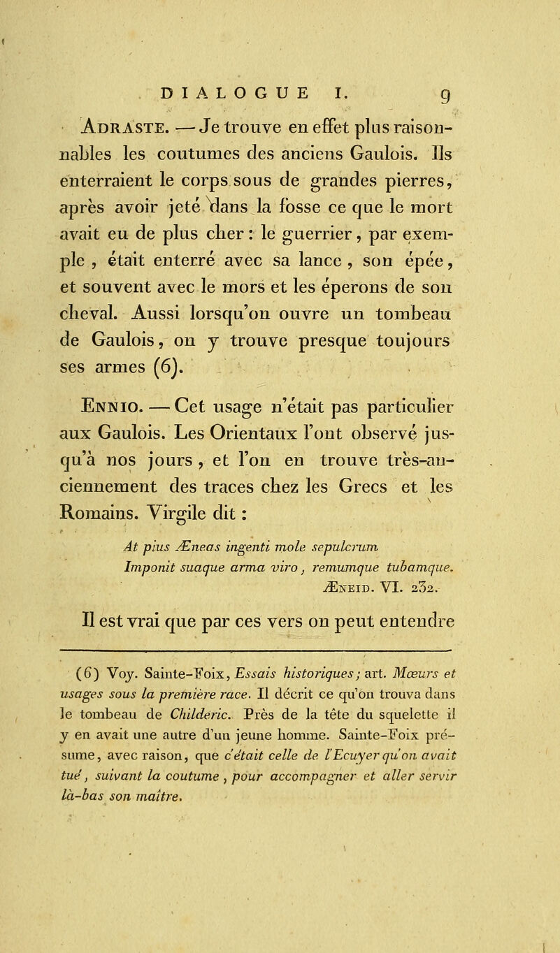 Âdraste. — Je trouve en effet plus raison- nables les coutumes des anciens Gaulois. Us enterraient le corps sous de grandes pierres, après avoir jeté \lans la fosse ce que le mort avait eu de plus cher : le guerrier, par exem- ple , était enterré avec sa lance , son épée, et souvent avec le mors et les éperons de son cheval. Aussi lorsqu'on ouvre un tombeau de Gaulois, on y trouve presque toujours ses armes (6J. Ennio. — Cet usage n'était pas particulier aux Gaulois. Les Orientaux l'ont observé jus- qu'à nos jours , et l'on eu trouve très-au- ciennement des traces chez les Grecs et les Romains. Virgile dit : At plus &neas ingenti mole sepulcrum Imponit suaque arma viro, remumque tubamque. vEneid. VI. 23a. Il est vrai que par ces vers on peut entendre (6*) Voy. Sainte-Eoix, Essais historiques ; art. Mœurs et usages sous la première race. Il décrit ce qu'on trouva dans le tombeau de Childeric. Près de la tête du squelette il y en avait une autre d'un jeune homme. Sainte-Foix pré- sume, avec raison, que c'était celle de. l'Ecuyer qu'on avait tue', suivant la coutume , pour accompagner et aller servir là-bas son maître.