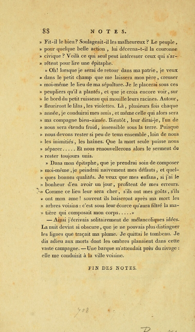 » Fit-il le bien? Soulageait-il les malheureux ? Le peuple, » pour quelque belle action , lui décerna-t-il la couronne » civique ? Voilà ce qui seul peut intéresser ceux qui s'ar- » rêtent pour lire une épitaphe. » Oh! lorsque je serai de retour dans ma patrie, je veux » dans le petit champ que me laissera mon père , creuser » moi-même le lieu de ma sépulture. Je le placerai sous ces » peupliers qu'il a plantés, et que je crois encore voir, sur » le bord du petit ruisseau qui mouille leurs racines. Autour, » fleuriront le lilas , les violettes. Là, plusieurs fois chaque » année, je conduirai mes amis, et même celle qui alors sera » ma compagne bien-aimée. Bientôt, leur dirai-je, l'un de » nous sera étendu froid, insensible sous la terre. Puisque » nous devons rester si peu de tems ensemble , loin de nous » les inimitiés, les haines. Que la mort seule puisse nous » séparer Et nous renouvellerons alors le serment de » rester toujours unis. » Dans mon épitaphe, que je prendrai soin de composer 5> moi-même ,je peindrai naïvement mes défauts, et quel- » ques bonnes qualités. Je veux que mes enfans, si j'ai le » bonheur d'en avoir un jour, profitent de mes erreurs. ,;*s» Comme ce lieu leur sera cher, s'ils ont mes goûts, s'ils » ont mon ame ! souvent ils baiseront après ma mort les » arbres voisins : c'est sous leur écorce qu'aura filtré la raa- « tière qui composait mon corps » — Ainsi j'écrivais solitairement de mélancoliques idées. La nuit devint si obscure, que je ne pouvais plus distinguer les lignes que traçait ma plume. Je quittai le tombeau. Je dis adieu aux morts dont les ombres planaient dans cette vaste campagne. —Une barque m'attendait près du rivage : elle me conduisit à la ville voisine. FIN DES NOTES. ~T>