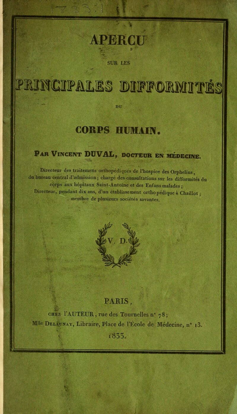 APERÇU SUR LES FMî!€3FâILlS BUFIFOlMIf ] CORPS HUHIAIN. Par Vincent DU VAL, docteur en médecine. Directem des traitemens orthopédiques de l'hospice des Orphelins da bureau central d'admission; chargé des eonsaltations snr les difformités du corps aux hôpitaux Saint-Antoine et des Enfans malades ; Directeur, pendant dix ans, d'un établissement orthopédique à Chaillot • membre de plusieurs sociétés savantes. PARIS, CHEZ 1 AUTEUR, rue des Tournelles n 78 ; Mlle Del^dnay, Libraire, Place de l'École de Médecine, n i3. iS53.