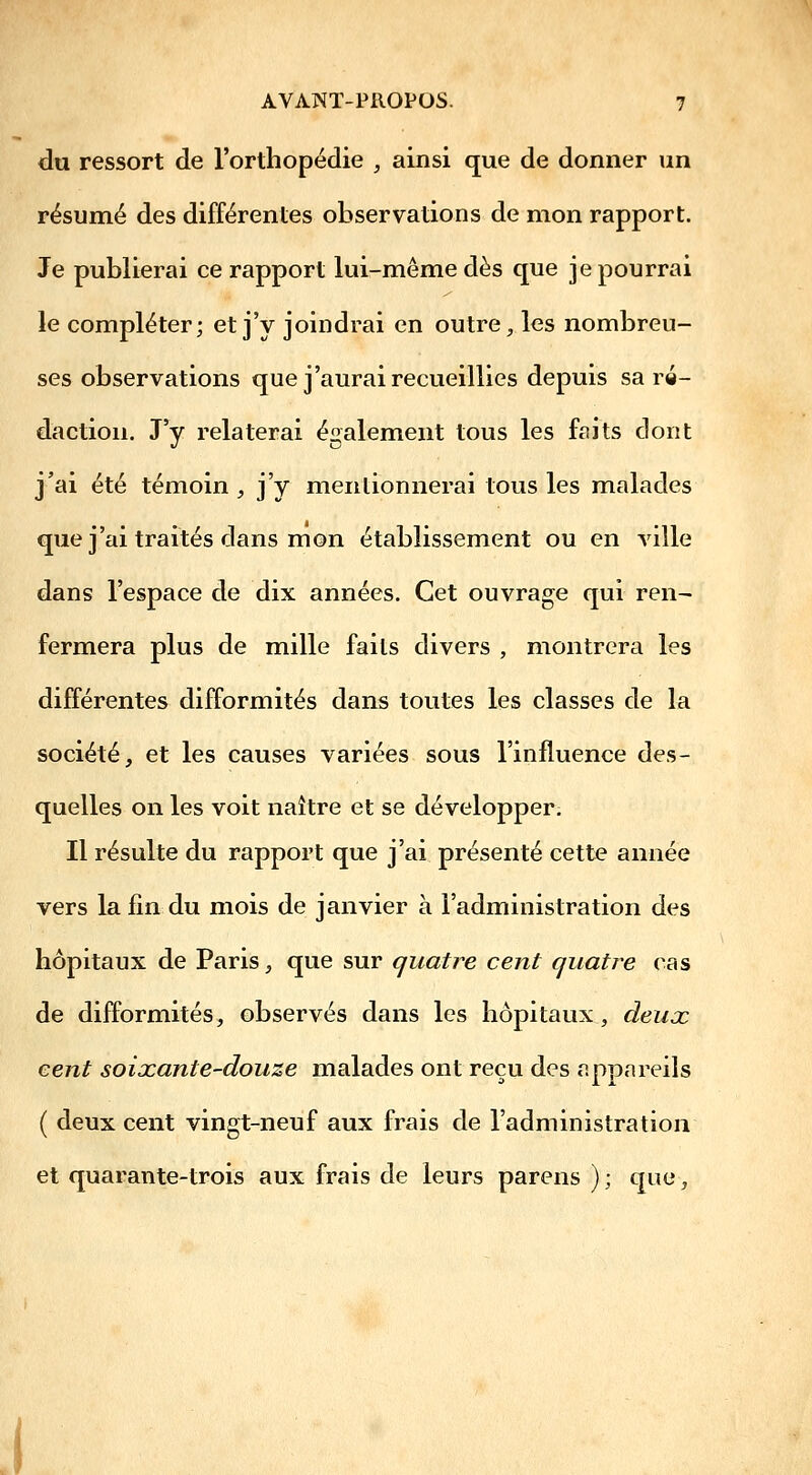 du ressort de l'orthopédie , ainsi que de donner un résumé des différentes observations de mon rapport. Je publierai ce rapport lui-même dès que je pourrai le compléter; et j'y joindrai en outre, les nombreu- ses observations que j'aurai recueillies depuis sa ré- daction. J'y relaterai également tous les fftits dont j'ai été témoin , j'y mentionnerai tous les malades que j'ai traités dans mon établissement ou en ville dans l'espace de dix années. Cet ouvrage qui ren- fermera plus de mille faits divers , montrera les différentes difformités dans toutes les classes de la société, et les causes variées sous l'influence des- quelles on les voit naître et se développer. Il résulte du rapport que j'ai présenté cette année vers la fin du mois de janvier à l'administration des hôpitaux de Paris, que sur quatre cent quatre cas de difformités, observés dans les hôpitaux, deuœ cent soixante-douze malades ont reçu des appareils ( deux cent vingt-neuf aux frais de l'administration et quarante-trois aux frais de leurs parens ); que.