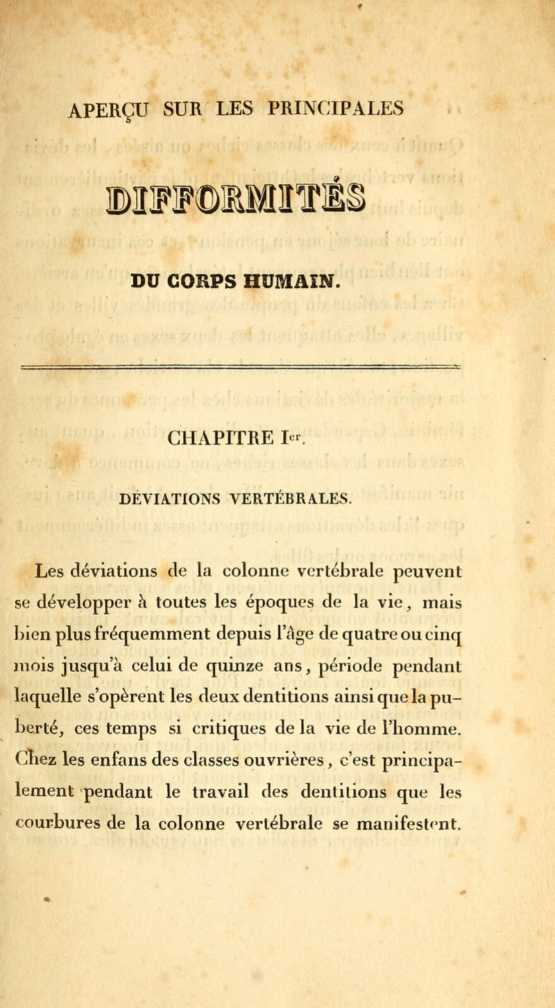 APERÇU SUR LES PRINCIPALES ©IlFJFOlMlîfl! DU CORPS HUMAIN. CHAPITRE 1er. DÉVIATIONS VERTÉBRALES. Les déviations de la colonne vertébrale peuvent se développer à toutes les époques de la vie, mais bien plus fréquemment depuis l'âge de quatre ou cinq mois jusqu'à celui de quinze ans, période pendant laquelle s'opèrent les deux dentitions ainsi que la pu- berté, ces temps si critiques de la vie de l'homme. Chez les enfans des classes ouvrières, c'est principa- lement pendant le travail des dentitions que les courbures de la colonne vertébrale se manifestent.