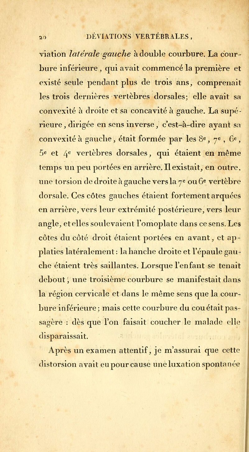 viatlon latérale gauche à double courbure. La cour- bure inférieure, qui avait commencé la premiière et existé seule pendant plus de trois ans, comprenait les trois dernières vertèbres dorsales; elle avait sa convexité h droite et sa concavité à gauche. La supé- rieure , dirigée en sens inverse, c'est-à-dire ayant sa convexité à gauche, était formée par les 8^, ye ^ ge ^ 5e et If vertèbres dorsales, qui étaient en même temps un peu portées en arrière. Il existait, en outre, une torsion de droite h gauche vers la ye ou 6^ vertèbre dorsale. Ces côtes gauches étaient fortement arquées en arrière, vers leur extrémité postérieure, vers leur angle, et elles soulevaient l'omoplate dans ce sens. Les côtes du côté droit étaient portées en avant, et ap- platies latéralement : la hanche droite et l'épaule gau- che étaient très saillantes. Lorsque l'enfant se tenait debout, une troisième courbure se manifestait dans la région cervicale et dans le même sens que la cour- bure inférieure; mais cette courbure du cou était pas- sagère : dès que l'on faisait coucher le malade elle disparaissait. Après un examen attentif, je m'assurai que cette distorsion avait eu pour cause une luxation spontanée