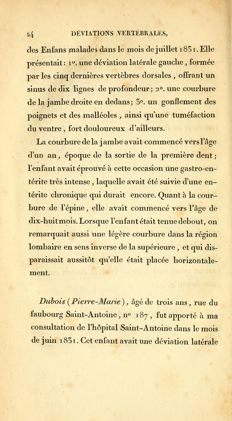 des Enfans malades dans le mois de juillet 1851. Elle présentait : 1°. une déviation latérale gauche, formée par les cinq dernières vertèbres dorsales , offrant un sinus de dix lignes de profondeur; 2°. une courbure de la jambe droite en dedans; 5°. un gonflement des poignets et des malléoles ;, ainsi qu'une tuméfaction du ventre, fort douloureux d'ailleurs, La courbure delà j ambe avait commencé vers l'âge d'un an, époque de la sortie de la première dent ; l'enfant avait éprouvé h cette occasion une gastro-en- térite très intense , laquelle avait été suivie d'une en- térite chronique qui durait encore. Quant h la cour- bure de l'épine, elle avait commencé vers l'âge de dix-huit mois. Lorsque l'enfant était tenue debout^ on remarquait aussi une légère courbure dans la région lombaire en sens inverse de la supérieure , et qui dis- paraissait aussitôt qu'elle était placée horizontale- ment. Dubois ( Pierre-Marie ) , âgé de trois ans, rue du faubourg Saint-Antoine, n^ 187 , fut apporté à ma consultation de l'hôpital Saint-Antoine dans le mois de juin i85i. Cet enfant avait une déviation latérale