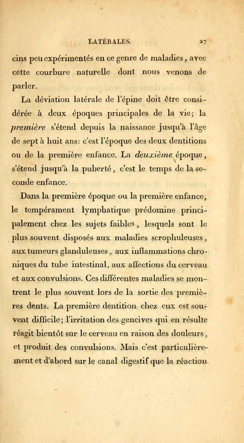 cii^ peu expérimentés en ce genre de maladies, avec cette courbure naturelle dont nous venons de parler. La déviation latérale de l'épine doit être consi- dérée à deux époques principales de la vie; la première s'étend depuis la naissance jusqu'à Tâge de sept à huit ans: c'est l'époque des deux dentitions ou de la première enfance. La deuxième époque, s'étend jusqu'à la puberté, c'est le temps de la se- conde enfance. Dans la première époque ou la première enfance, le tempérament lymphatique prédomine princi- palement chez les sujets faibles, lesquels sont le plus souvent disposés aux maladies scrophuleuses, aux tumeurs glanduleuses, aux inflammations chro- niques du tube intestinal, aux affections du cerveau et aux convulsions. Ces différentes maladies se mon- trent le plus souvent lors de la sortie des premiè- res dents. La première dentition chez eux est sou- vent difficile; l'irritation des gencives qui en résulte réagit bientôt sur le cerveau en raison des douleurs, et produit des convulsions. Mais c'est particulière- ment et d'abord sur le canal digestif que la réaction