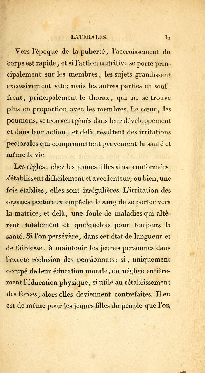 Vers l'époque de la puberté, l'accroissement du corps est rapide, et si l'action nutritive se porte prin- cipalement sur les membres, les sujets grandissent excessivement vite; mais les autres parties en souf- frent, principalement le thorax, qui ne se trouve plus en proportion avec les membres. Le cœur, les poumons, se trouvent gênés dans leur développement et dans leur action, et delà résultent des irritations pectorales qui compromettent gravement la santé et même la vie. Les règles, chez les jeunes filles ainsi conformées, s'établissent difficilement et avec lenteur; ou bien, une fois établies, elles sont irrégulières. L'irritation des organes pectoraux empêche le sang de se porter vers la matrice; et delà, une foule de maladies qui altè- rent totalement et quelquefois pour toujours la santé. Si l'on persévère, dans cet état de langueur et de faiblesse, à maintenir les jeunes personnes dans l'exacte réclusion des pensionnats; si, uniquement occupé de leur éducation morale, on néglige entière- ment l'éducation physique, si utile au rétablissement des forces, alors elles deviennent contrefaites. Il en est de même pour les jeunes filles du peuple que l'oi\