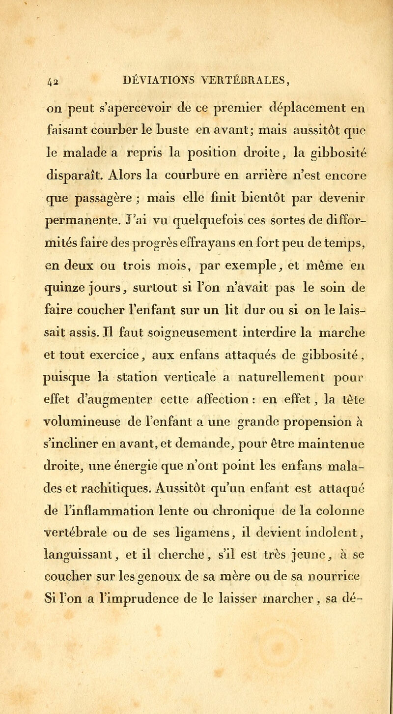 on peut s'apercevoir de ce premier déplacement en faisant courber le buste en avant; mais aussitôt que le malade a repris la position droite, la gibbosité disparaît. Alors la courbure en arrière n'est encore que passagère ; mais elle finit bientôt par devenir permanente. J'ai vu quelquefois ces sortes de diffor- mités faire des progrès eifrayans en fort peu de temps, en deux ou trois mois, par exemple,, et même en quinze jours, surtout si l'on n'avait pas le soin de faire coucher l'enfant sur un lit dur ou si on le lais- sait assis. Il faut soigneusement interdire la marche et tout exercice, aux enfans attaqués de gibbosité, puisque la station verticale a naturellement pour ejBPet d'augmenter cette affection : en effet, la tête volumineuse de l'enfant a une grande propension à s'incliner en avant, et demande, pour être maintenue droite, une énergie que n'ont point les enfans mala- des et rachitiques. Aussitôt qu'un enfant est attaqué de l'inflammation lente ou chronique de la colonne vertébrale ou de ses ligamens, il devient indolent, languissant, et il cherche, s'il est très jeune, à se coucher sur les genoux de sa mère ou de sa nourrice Si l'on a l'imprudence de le laisser marcher, sa dé-