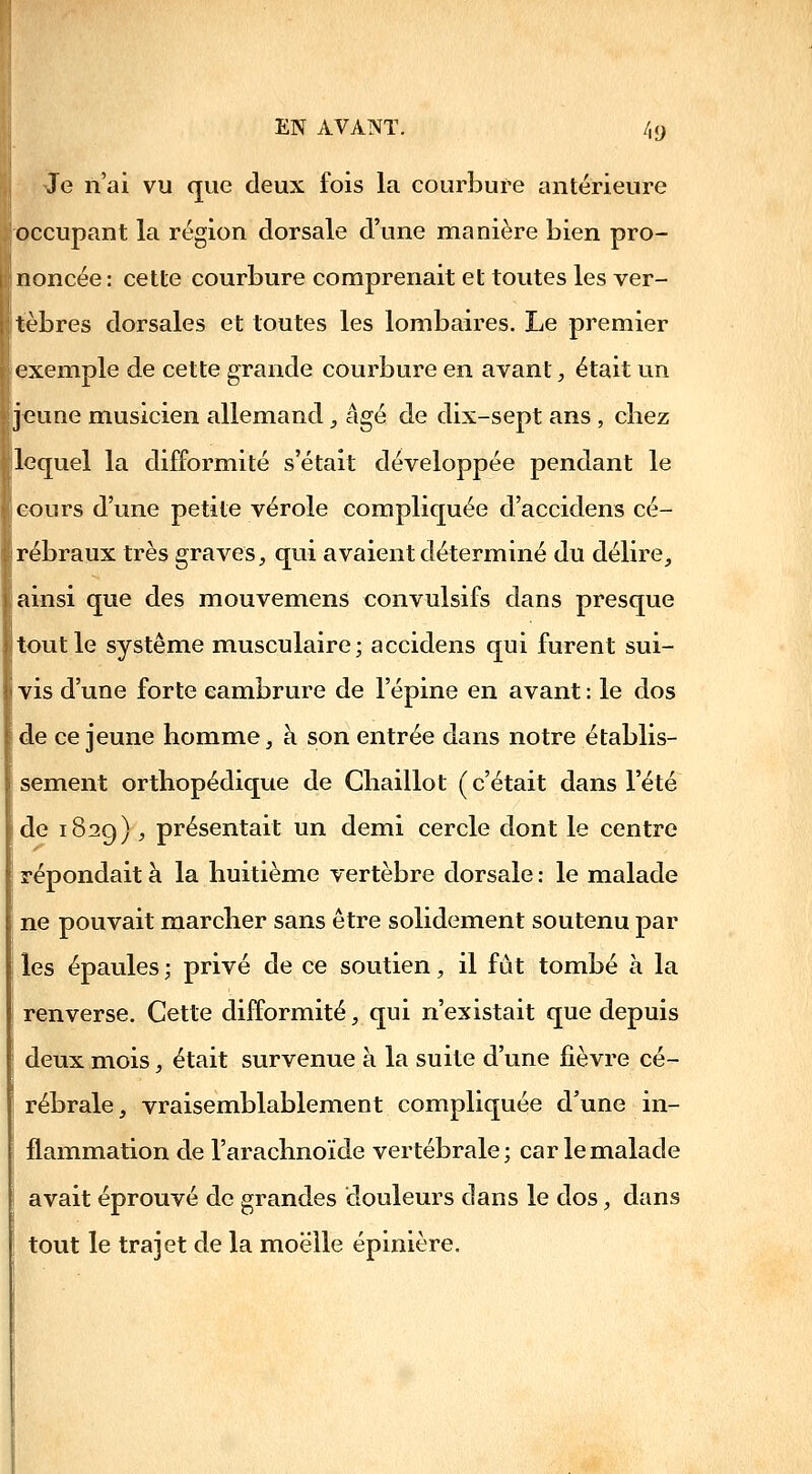 EN AVANT. /,9 Je n'ai vu que deux fois la courbure antérieure occupant la région dorsale d'une manière bien pro- noncée : cette courbure comprenait et toutes les ver- tèbres dorsales et toutes les lombaires. Le premier exemple de cette grande courbure en avant, était un jeune musicien allemand _, âgé de dix-sept ans , cliez lequel la difformité s'était développée pendant le cours d'une petite vérole compliquée d'accidens cé- rébraux très graves^ qui avaient déterminé du délire, ainsi que des mouvemens convulsifs dans presque tout le système musculaire; accidens qui furent sui- vis d'une forte cambrure de l'épine en avant : le dos de ce jeune homme, à son entrée dans notre établis- sement orthopédique de Chaillot (c'était dans l'été de 1829) , présentait un demi cercle dont le centre répondait à la huitième vertèbre dorsale : le malade ne pouvait marcher sans être solidement soutenu par les épaules ; privé de ce soutien, il fût tombé à la renverse. Cette difformité, qui n'existait que depuis deux mois, était survenue à la suite d'une fièvre cé- rébrale, vraisemblablement compliquée d'une in- flammation de l'arachnoïde vertébrale; car le malade avait éprouvé de grandes douleurs dans le dos, dans tout le trajet de la moelle épinière.