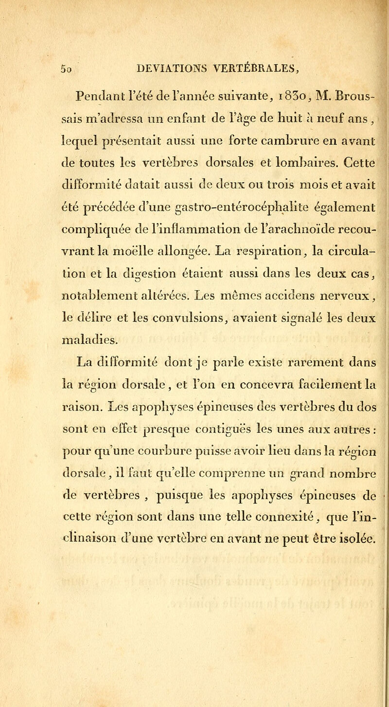 Pendant l'été de l'année suivante^ i83o^ M. Brous- sais m'adressa un enfant de l'âge de huit à neuf ans , lequel présentait aussi une forte cambrure en avant de toutes les vertèbres dorsales et lombaires. Cette difformité datait aussi de deux ou trois mois et avait été précédée d'une gastro-entérocéplialite également compliquée de l'inflammation de l'arachnoïde recou- vrant la moelle allongée. La respiration^ la circula- tion et la digestion étaient aussi dans les deux casj notablement altérées. Les mômes accidens nerveux ;, le délire et les convulsions, avaient signalé les deux maladies. La difformité dont je parle existe rarement dans la région dorsale, et l'on en concevra facilement la raison. Les apophyses épineuses des vertèbres du dos [ sont en effet presque contiguës les unes aux autres : pour qu'une courbure puisse avoir lieu dans la région dorsale, il faut qu'elle comprenne un grand nombre de vertèbres , puisque les apophyses épineuses de cette région sont dans une telle connexité^ que l'in- clinaison d'une vertèbre en avant ne peut être isolée.