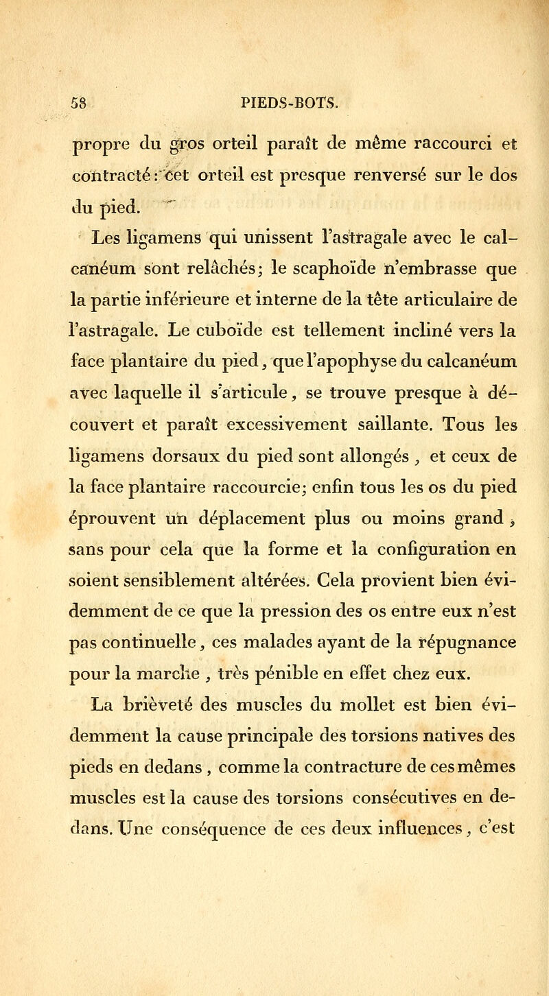 propre du gros orteil paraît de même raccourci et contracté :<5ét orteil est presque renversé sur le dos du pied. Les ligamens qui unissent l'astragale avec le cal- canéum sont relâchés; le scaphoïde n'embrasse que la partie inférieure et interne de la tête articulaire de l'astragale. Le cuboïde est tellement incliné Vers la face plantaire du pied, que l'apophyse du calcanéum avec laquelle il s'articule, se trouve presque à dé- couvert et paraît excessivement saillante. Tous les ligamens dorsaux du pied sont allongés ;, et ceux de la face plantaire raccourcie; enfin tous les os du pied éprouvent un déplacement plus ou moins grand -, sans pour cela que la forme et la configuration en soient sensiblement altérées. Cela provient bien évi- demment de ce que la pression des os entre eux n'est pas continuelle, ces malades ayant de la répugnance pour la marche _, très pénible en effet chez eux. La brièveté des muscles du mollet est bien évi- demment la cause principale des torsions natives des pieds en dedans , comme la contracture de ces mêmes muscles est la cause des torsions consécutives en de- dans. Une conséquence de ces deux influences, c'est