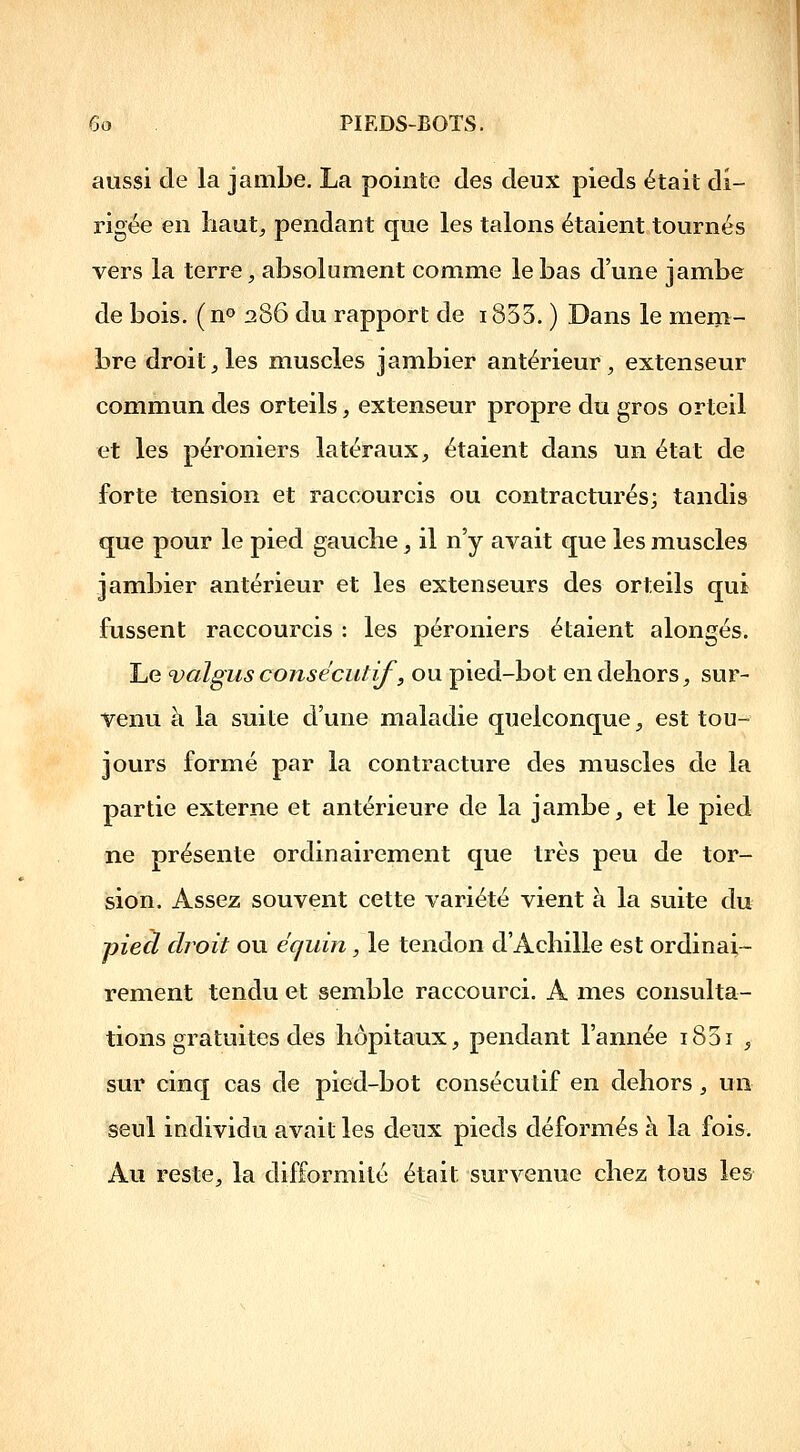 aussi de la jambe. La pointe des deux pieds était di- rigée en Iiaut^ pendant que les talons étaient tournés vers la terre, absolument comme le bas d'une jambe de bois. ( n» 286 du rapport de 1835. ) Dans le mem- bre droit, les muscles jambier antérieur, extenseur commun des orteils, extenseur propre du gros orteil et les péroniers latéraux, étaient dans un état de forte tension et raccourcis ou contractures; tandis que pour le pied gaucbe, il n'y avait que les muscles jambier antérieur et les extenseurs des orteils qui fussent raccourcis : les péroniers étaient alongés. Le valgus consécutif, ou pied-bot en dehors, sur- venu à la suite d'une maladie quelconque, est tou- jours formé par la contracture des muscles de la partie externe et antérieure de la jambe, et le pied ne présente ordinairement que très peu de tor- ision. Assez souvent cette variété vient à la suite du pied droit ou écjuin, le tendon d'Acliille est ordinai- rement tendu et semble raccourci. A mes consulta- tions gratuites des hôpitaux, pendant l'année i85i ^ sur cinq cas de pied-bot consécutif en dehors, un seul individu avait les deux pieds déformés à la fois. Au reste, la difformité était survenue chez tous les