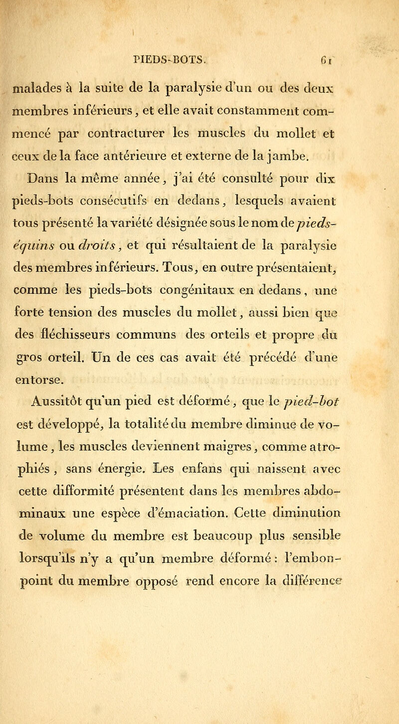 malades à la suite de la paralysie d'un ou des deux membres inférieurs, et elle avait constamment com- mencé par contracturer les muscles du mollet et ceux de la face antérieure et externe de la jambe. Dans la même année ^ j'ai été consulté pour dix pieds-bots consécutifs en dedans ;, lesquels avaient tous présenté la variété désignée sous le nom àe pieds- écjuins ou droits, et qui résultaient de la paralysie des membres inférieurs. Tous, en outre présentaient, comme les pieds-bots congénitaux en dedans, une forte tension des muscles du mollet, aussi bien que des fléchisseurs communs des orteils et propre du gros orteil. Un de ces cas avait été précédé d'une entorse. Aussitôt qu'un pied est déformé, que le pied-hot est développé, la totalité du membre diminue de vo- lume , les muscles deviennent maigres, comme atro- phiés , sans énergie. Les enfans qui naissent avec cette difformité présentent dans les membres abdo- minaux une espèce d'émaciation. Cette diminution de volume du membre est beaucoup plus sensible lorsqu'ils n'y a qu'un membre déformé : l'embon- point du membre opposé rend encore la différence