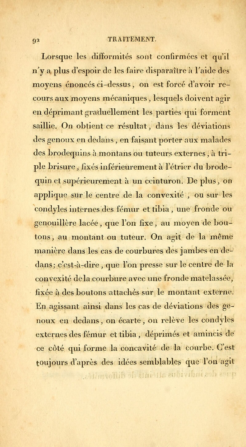 Lorsque les difformités sont confirmées et qu'il n'y a, plus d'espoir de les faire disparaître h Taide des moyens énoncés ci-dessus, on est forcé d'avoir re- cours aux moyens mécaniques, lesquels doivent agir en déprimant graduellement les parties qui forment saillie. On obtient ce résultat, dans les déviations des genoux en dedans , en faisant porter aux malades des brodequins à montans ou tuteurs externes, à tri- ple brisure y fixés inférieurement à l'étrier du brode- quin et supérieurement à un ceinturon. De plus^ on applique sur le centre de la convexité , ou sur les condyles internes des fémur et tibia ^ une fronde ou genouillère lacée, que l'on fixe, au moyen de bou- tons , au montant ou tuteur. On agit de la même manière dans les cas de courbures des jambes en de- dans; c'est-à-dire, que l'on presse sur le centre de la convexité delà courbure avec une fronde matelassée, fixée à des boulons attacbés sur le montant externe. En agissant ainsi dans les cas de déviations des ge- noux en dedans, on écarte, on relève les condyles externes des fémur et tibia, déprimés et amincis de ce côté qui forme la concavité de la courbe. C'est toujours d'après des idées semblables que l'on agit