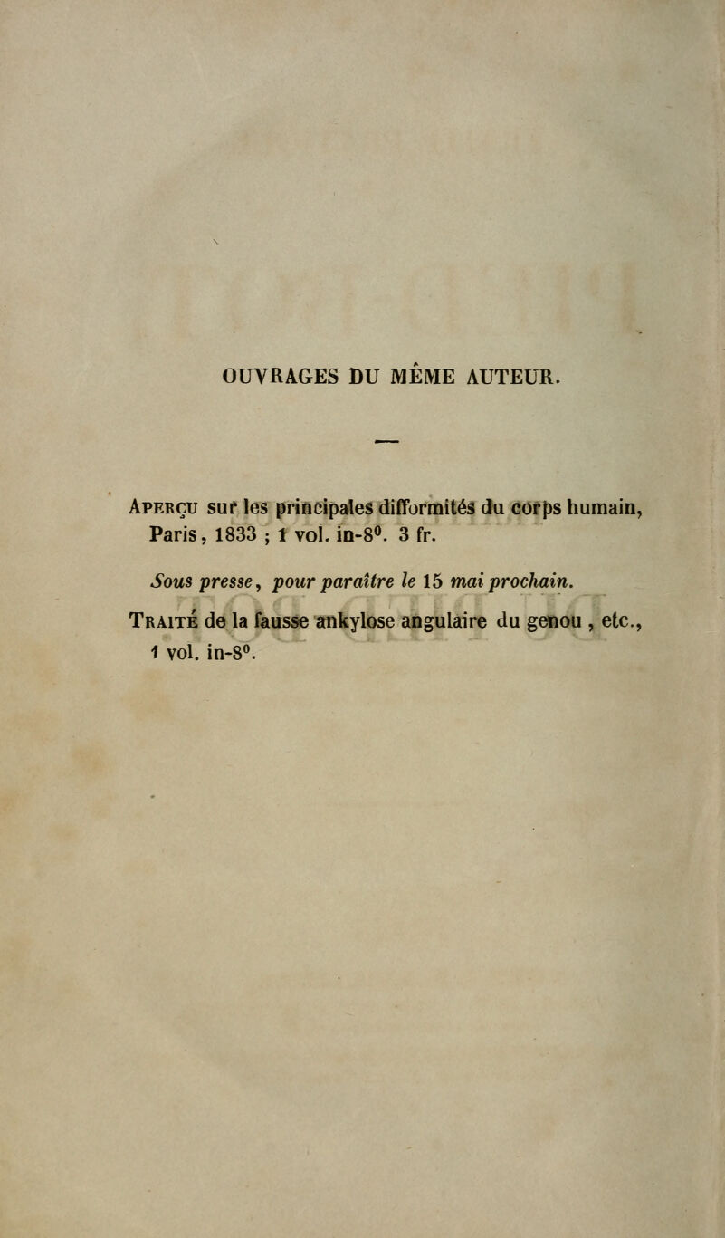 OUVRAGES DU MEME AUTEUR. Aperçu sur les principales difformités du corps humain, Paris, 1833 ; 1 vol. in-8°. 3 fr. Sous presse, pour paraître le 15 mai prochain. Traité de la fausse ankylose angulaire du genou , etc., 1 vol. in-8°.