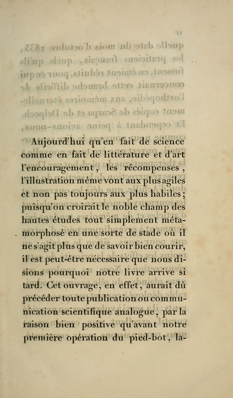 Aujourd'hui qu'en fait de science comme en fait de littérature et d'art l'encouragement \ les récompenses , l'illustration même vont aux plus agiles et non pas toujours aux plus habiles; puisqu'on croirait le noble champ des hautes études tout simplement méta- morphosé en une sorte de stade où il ne s'agit plus que de savoir bien courir, il est peut-être nécessaire que nous di- sions pourquoi notre livre arrive si tard. Cet ouvrage, en effet, aurait dû précéder toute publication ou commu- nication scientifique analogue, parla raison bien positive qu'avant notre première opération du pied-bot, la-