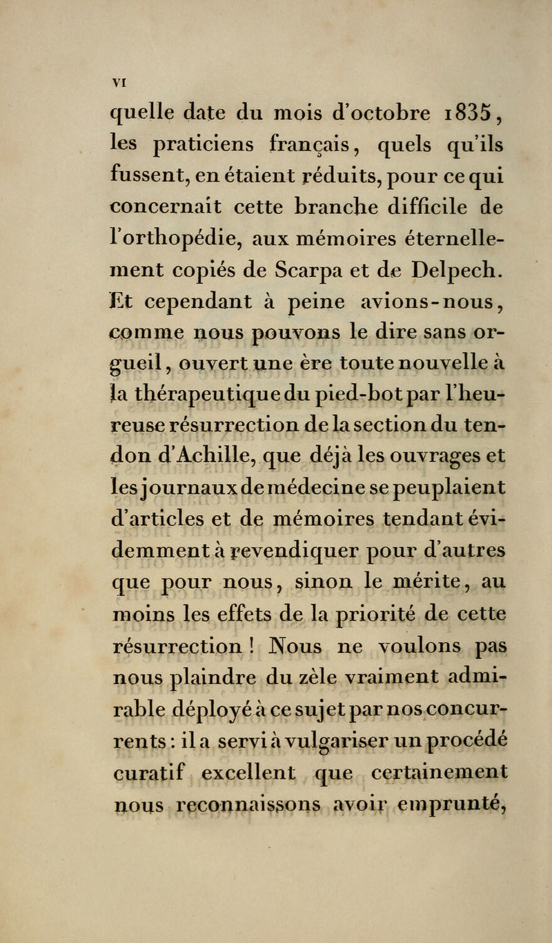 quelle date du mois d'octobre i835, les praticiens français, quels qu'ils fussent, en étaient réduits, pour ce qui concernait cette branche difficile de l'orthopédie, aux mémoires éternelle- ment copiés de Scarpa et de Delpech. Et cependant à peine avions-nous, comme nous pouvons le dire sans or- gueil, ouvert une ère toute nouvelle à la thérapeutique du pied-bot par l'heu- reuse résurrection de la section du ten- don d'Achille, que déjà les ouvrages et les journaux de médecine se peuplaient d'articles et de mémoires tendant évi- demment à revendiquer pour d'autres que pour nous, sinon le mérite, au moins les effets de la priorité de cette résurrection ! Nous ne voulons pas nous plaindre du zèle vraiment admi- rable déployé à ce sujet par nos concur- rents : il a servi à vulgariser un procédé curatif excellent que certainement nous reconnais3ons avoir emprunté,