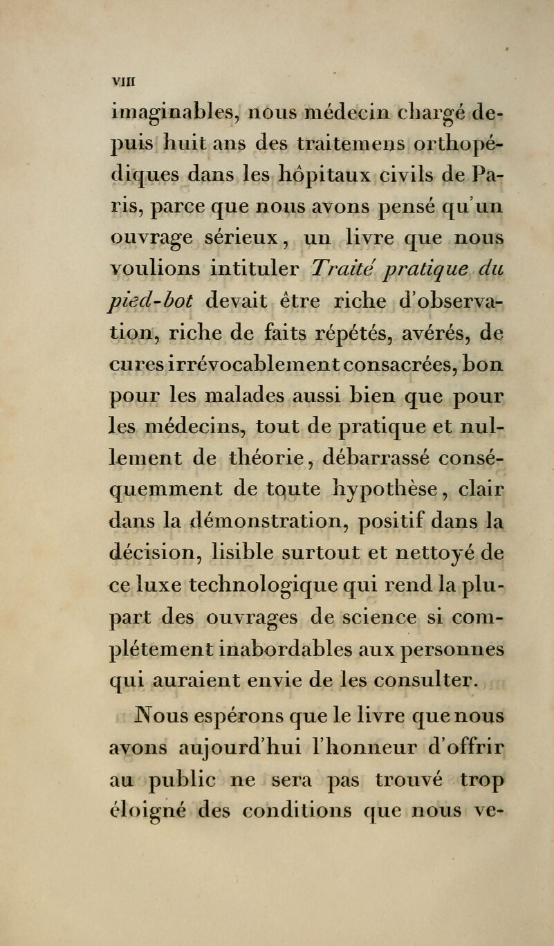 imaginables, nous médecin chargé de- puis huit ans des traitemens orthopé- diques dans les hôpitaux civils de Pa- ris, parce que nous avons pensé qu'un ouvrage sérieux, un livre que nous voulions intituler Traité pratique du pied-bot devait être riche d'observa- tion, riche de faits répétés, avérés, de cures irrévocablement consacrées, bon pour les malades aussi bien que pour les médecins, tout de pratique et nul- lement de théorie, débarrassé consé- quemment de toute hypothèse, clair dans la démonstration, positif dans la décision, lisible surtout et nettoyé de ce luxe technologique qui rend la plu- part des ouvrages de science si com- plètement inabordables aux personnes qui auraient envie de les consulter. Nous espérons que le livre que nous avons aujourd'hui l'honneur d'offrir au public ne sera pas trouvé trop éloigné des conditions que nous ve-